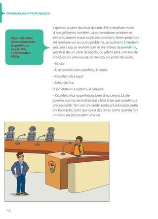 Democracia e Participação


                            e quintas, a partir das duas da tarde. Eles trabalham muito
                            lá nos gabinetes, também. Lá, os vereadores recebem os
     Veja mais sobre        eleitores, ouvem o que as pessoas precisam, fazem projetos e
     o funcionamento        até resolvem um ou outro problema, se puderem. E também
     da prefeitura
                            vão para a rua, se reúnem com os secretários da prefeitura,
     na cartilha
     Conhecendo a           vão atrás de um cano de esgoto, de asfalto para uma rua, de
     PMPA.                  professor pra uma escola, de médico pro posto de saúde.
                            – Nossa!
                            – E se reúnem com o prefeito, às vezes.
                            – O prefeito fica aqui?
                            – Não, não fica.
                            O jornalista riu e explicou a Samuca:
                            – O prefeito fica na prefeitura, bem lá no centro. Lá, ele
                            governa com os secretários das várias áreas que a prefeitura
                            precisa cuidar. Tem um pra saúde, outro pra educação, outro
                            pra habitação, outro que cuida das obras, como quando fura
                            um cano ou precisa abrir uma rua.




12
 