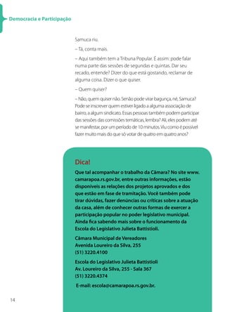Democracia e Participação


                            Samuca riu.
                            – Tá, conta mais.
                            – Aqui também tem a Tribuna Popular. É assim: pode falar
                            numa parte das sessões de segundas e quintas. Dar seu
                            recado, entende? Dizer do que está gostando, reclamar de
                            alguma coisa. Dizer o que quiser.
                            – Quem quiser?
                            – Não, quem quiser não. Senão pode virar bagunça, né, Samuca?
                            Pode se inscrever quem estiver ligado a alguma associação de
                            bairro, a algum sindicato. Essas pessoas também podem participar
                            das sessões das comissões temáticas, lembra? Ali, eles podem até
                            se manifestar, por um período de 10 minutos. Viu como é possível
                            fazer muito mais do que só votar de quatro em quatro anos?




                            Dica!
                            Que tal acompanhar o trabalho da Câmara? No site www.
                            camarapoa.rs.gov.br, entre outras informações, estão
                            disponíveis as relações dos projetos aprovados e dos
                            que estão em fase de tramitação. Você também pode
                            tirar dúvidas, fazer denúncias ou críticas sobre a atuação
                            da casa, além de conhecer outras formas de exercer a
                            participação popular no poder legislativo municipal.
                            Ainda fica sabendo mais sobre o funcionamento da
                            Escola do Legislativo Julieta Battistioli.
                            Câmara Municipal de Vereadores
                            Avenida Loureiro da Silva, 255
                            (51) 3220.4100
                            Escola do Legislativo Julieta Battistioli
                            Av. Loureiro da Silva, 255 - Sala 367
                            (51) 3220.4374
                            E-mail: escola@camarapoa.rs.gov.br.

14
 