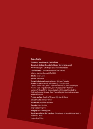 Expediente
Prefeitura Municipal de Porto Alegre
Secretaria de Coordenação Política e Governança Local
Produção: Signi - Estratégias para Sustentabilidade
Coordenação: Cristiane Ostermann (MTb 8256)
e Karen Mendes Santos (MTb 7816)
Edição: Carol Lopes
Textos: Flávio Ilha
Conselho Editorial: Adriana Burger, Adriana Furtado,
Ana Paula Dixon, Beatriz Rosane Lang, Cézar Busatto,
Débora Balzan Fleck, Eloisa Strehlau, Francesco Conti, Ilmo Wilges,
Jandira Feijó, Jorge Barcellos, Júlio Pujol, Lisandro Wottrich,
Luciano Fedozzi, Plinio Alexandre Zalewski Vargas, Ricardo Erig,
Rodrigo Puggina, Simone Dani, Themis Regina Barreto Krumenauer
e Valéria Bassani.
Projeto gráfico: Carolina Fillmann | Design de Maria
Diagramação: Daniela Olmos
Ilustrações: Marcelo Germano
Revisão: Press Revisão
Impressão: Hotprint
Tiragem: 1.500 exemplares
Apoio à produção das cartilhas: Departamento Municipal de Água e
Esgotos - DMAE
Novembro | 2010


                                                                      15
 