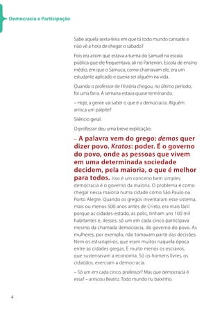 Democracia e Participação


                            Sabe aquela sexta-feira em que tá todo mundo cansado e
                            não vê a hora de chegar o sábado?
                            Pois era assim que estava a turma do Samuel na escola
                            pública que ele frequentava, ali no Partenon. Escola de ensino
                            médio, em que o Samuca, como chamavam ele, era um
                            estudante aplicado e queria ser alguém na vida.
                            Quando o professor de História chegou, no último período,
                            foi uma farra. A semana estava quase terminando.
                            – Hoje, a gente vai saber o que é a democracia. Alguém
                            arrisca um palpite?
                            Silêncio geral.
                            O professor deu uma breve explicação:

                            –A palavra vem do grego: demos quer
                            dizer povo. Kratos: poder. É o governo
                            do povo, onde as pessoas que vivem
                            em uma determinada sociedade
                            decidem, pela maioria, o que é melhor
                            para todos. Isso é um conceito bem simples:
                            democracia é o governo da maioria. O problema é como
                            chegar nessa maioria numa cidade como São Paulo ou
                            Porto Alegre. Quando os gregos inventaram esse sistema,
                            mais ou menos 500 anos antes de Cristo, era mais fácil
                            porque as cidades-estado, as polis, tinham uns 100 mil
                            habitantes e, desses, só um em cada cinco participava
                            mesmo da chamada democracia, do governo do povo. As
                            mulheres, por exemplo, não tomavam parte das decisões.
                            Nem os estrangeiros, que eram muitos naquela época
                            entre as cidades gregas. E muito menos os escravos,
                            que sustentavam a economia. Só os homens livres, os
                            cidadãos, exerciam a democracia.
                            – Só um em cada cinco, professor? Mas que democracia é
                            essa? – arriscou Beatriz. Todo mundo riu baixinho.


4
 