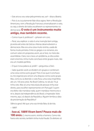 – Este ano eu vou votar pela primeira vez, sor! – disse a Beatriz.
– Pois é, eu ia justamente falar disso agora. Nem a Revolução
Americana, nem a Revolução Francesa universalizaram o voto,
ou seja, o direito de todos escolherem os representantes na
democracia. O voto é um instrumento muito
antigo, mas também recente.
– Como é que é, professor? – gritaram em coro.
– Peraí, vou explicar: o voto é uma invenção bem antiga,
já existia até antes da Grécia e Atenas desenvolverem a
democracia. Mas era uma coisa muito restrita, usada de
forma muito primária. Entre os gregos e os romanos, era
comum votar em propostas assim, ao ar livre, no meio das
assembleias. Claro, isso criava um problema, as discussões
eram enormes, tinha muito conchavo entre grupos rivais, não
era um modelo perfeito.
– O que é essa palavra aí, profe? – perguntou a Dani.
– Sabe quando vocês se dividem em grupos e combinam
uma coisa contra outro grupo? Pois é isso que é conchavo:
eu me organizo pra vencer uma disputa contra outro grupo.
Mas, como eu ia dizendo: o voto ficou uma coisa imperfeita
até uns 150 anos atrás. No Brasil Colônia, no século 19, já
tinha voto. Mas só uma meia dúzia de pessoas tinha esse
direito, para escolher representantes em Portugal. E quem
era eleito não mandava nada, quem mandava mesmo era o
rei e, depois da Independência do Brasil, o Imperador. Voto
mesmo, aqui, só depois da República. Alguém lembra a data
da proclamação da República?
Silêncio geral. Até que uma voz tímida falou lá de trás:
– 1889?

– Isso aí, 1889! Viram bem? Pouco mais de
100 anos. E, mesmo assim, restrito a homens. Como não
havia voto secreto, também tinha muita fraude. Os eleitores só


                                                                     7
 