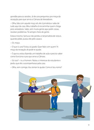 grandão para as sessões. Já de cara perguntou pra moça da
recepção para que servia a Câmara de Vereadores.
– Olha, fala com aquele moço ali, ele é jornalista e sabe de
tudo aqui da casa. Meu trabalho é encaminhar quem chega
pros vereadores. Sabe, vem muita gente aqui pedir coisas,
resolver problemas. Tá sempre cheio de gente.
Estava mesmo. Samuca não perdeu o tal jornalista de vista e,
quando pôde, puxou ele pelo casaco.
– Oi, moço.
– O que é, cara? Estou ocupado. Quer falar com quem? A
moça da recepção ali pode te ajudar.
– É que eu estou fazendo um trabalho de aula e preciso saber
como funciona e pra que serve a Câmara.
– Só isso? – riu o homem. Notou o interesse do estudante e
pediu que ele o acompanhasse pela casa.
– Olha, vem comigo. Vou tentar te ajudar. Como é teu nome?




                                                               9
 