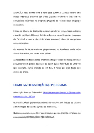 2
ATENÇÃO! Toda quinta-feira a noite (das 20h00 às 22h00) haverá uma
sessão interativa síncrona por vídeo (sistema rotativo) e chat com os
netweavers envolvidos no programa (Augusto de Franco e seus amigos) e
os inscritos.
Estima-se 5 horas de dedicação semanal para ler os textos, fazer os testes
e assistir os vídeos. O tempo de interação entre os participantes (no grupo
do Facebook e nas sessões interativas síncronas) não está computado
nessa estimativa.
Os inscritos farão parte de um grupo secreto no Facebook, onde terão
acesso aos textos, aos testes e aos vídeos.
As respostas dos testes serão encaminhadas por inbox (do Face) para não
prejudicar quem perder os prazos ou quem quiser fazer tudo de uma vez
(por exemplo, numa imersão de 10 dias, 8 horas por dia) desde que
dentro do prazo.
CCOOMMOO FFAAZZEERR IINNSSCCRRIIÇÇÃÃOO NNOO PPRROOGGRRAAMMAA
A inscrição deve ser feita no link https://www.sympla.com.br/democracia-
e-redes-sociais__19789
O preço é 200,00 (aproximadamente: há centavos em virtude da taxa de
administração do sistema Sympla de inscrições).
Quando o pagamento estiver confirmado a pessoa inscrita é incluída no
grupo secreto DEMOCRACIA E REDES SOCIAIS
 