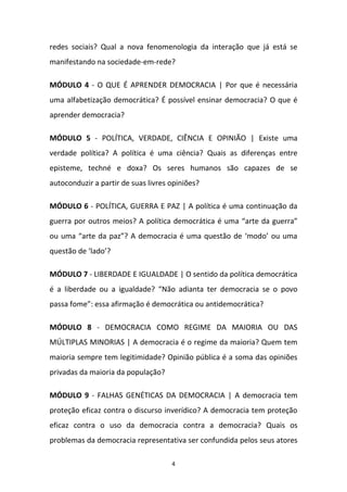 4
redes sociais? Qual a nova fenomenologia da interação que já está se
manifestando na sociedade-em-rede?
MÓDULO 4 - O QUE É APRENDER DEMOCRACIA | Por que é necessária
uma alfabetização democrática? É possível ensinar democracia? O que é
aprender democracia?
MÓDULO 5 - POLÍTICA, VERDADE, CIÊNCIA E OPINIÃO | Existe uma
verdade política? A política é uma ciência? Quais as diferenças entre
episteme, techné e doxa? Os seres humanos são capazes de se
autoconduzir a partir de suas livres opiniões?
MÓDULO 6 - POLÍTICA, GUERRA E PAZ | A política é uma continuação da
guerra por outros meios? A política democrática é uma “arte da guerra”
ou uma “arte da paz”? A democracia é uma questão de ‘modo’ ou uma
questão de ‘lado’?
MÓDULO 7 - LIBERDADE E IGUALDADE | O sentido da política democrática
é a liberdade ou a igualdade? “Não adianta ter democracia se o povo
passa fome”: essa afirmação é democrática ou antidemocrática?
MÓDULO 8 - DEMOCRACIA COMO REGIME DA MAIORIA OU DAS
MÚLTIPLAS MINORIAS | A democracia é o regime da maioria? Quem tem
maioria sempre tem legitimidade? Opinião pública é a soma das opiniões
privadas da maioria da população?
MÓDULO 9 - FALHAS GENÉTICAS DA DEMOCRACIA | A democracia tem
proteção eficaz contra o discurso inverídico? A democracia tem proteção
eficaz contra o uso da democracia contra a democracia? Quais os
problemas da democracia representativa ser confundida pelos seus atores
 