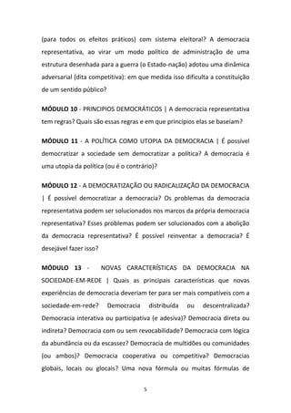 5
(para todos os efeitos práticos) com sistema eleitoral? A democracia
representativa, ao virar um modo político de administração de uma
estrutura desenhada para a guerra (o Estado-nação) adotou uma dinâmica
adversarial (dita competitiva): em que medida isso dificulta a constituição
de um sentido público?
MÓDULO 10 - PRINCIPIOS DEMOCRÁTICOS | A democracia representativa
tem regras? Quais são essas regras e em que princípios elas se baseiam?
MÓDULO 11 - A POLÍTICA COMO UTOPIA DA DEMOCRACIA | É possível
democratizar a sociedade sem democratizar a política? A democracia é
uma utopia da política (ou é o contrário)?
MÓDULO 12 - A DEMOCRATIZAÇÃO OU RADICALIZAÇÃO DA DEMOCRACIA
| É possível democratizar a democracia? Os problemas da democracia
representativa podem ser solucionados nos marcos da própria democracia
representativa? Esses problemas podem ser solucionados com a abolição
da democracia representativa? É possível reinventar a democracia? É
desejável fazer isso?
MÓDULO 13 - NOVAS CARACTERÍSTICAS DA DEMOCRACIA NA
SOCIEDADE-EM-REDE | Quais as principais características que novas
experiências de democracia deveriam ter para ser mais compatíveis com a
sociedade-em-rede? Democracia distribuída ou descentralizada?
Democracia interativa ou participativa (e adesiva)? Democracia direta ou
indireta? Democracia com ou sem revocabilidade? Democracia com lógica
da abundância ou da escassez? Democracia de multidões ou comunidades
(ou ambos)? Democracia cooperativa ou competitiva? Democracias
globais, locais ou glocais? Uma nova fórmula ou muitas fórmulas de
 