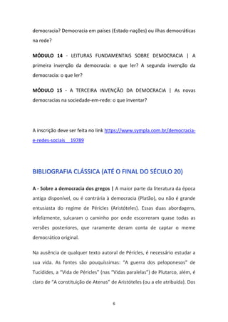 6
democracia? Democracia em países (Estado-nações) ou ilhas democráticas
na rede?
MÓDULO 14 - LEITURAS FUNDAMENTAIS SOBRE DEMOCRACIA | A
primeira invenção da democracia: o que ler? A segunda invenção da
democracia: o que ler?
MÓDULO 15 - A TERCEIRA INVENÇÃO DA DEMOCRACIA | As novas
democracias na sociedade-em-rede: o que inventar?
A inscrição deve ser feita no link https://www.sympla.com.br/democracia-
e-redes-sociais__19789
BBIIBBLLIIOOGGRRAAFFIIAA CCLLÁÁSSSSIICCAA ((AATTÉÉ OO FFIINNAALL DDOO SSÉÉCCUULLOO 2200))
A - Sobre a democracia dos gregos | A maior parte da literatura da época
antiga disponível, ou é contrária à democracia (Platão), ou não é grande
entusiasta do regime de Péricles (Aristóteles). Essas duas abordagens,
infelizmente, sulcaram o caminho por onde escorreram quase todas as
versões posteriores, que raramente deram conta de captar o meme
democrático original.
Na ausência de qualquer texto autoral de Péricles, é necessário estudar a
sua vida. As fontes são pouquíssimas: “A guerra dos peloponesos” de
Tucídides, a “Vida de Péricles” (nas “Vidas paralelas”) de Plutarco, além, é
claro de “A constituição de Atenas” de Aristóteles (ou a ele atribuída). Dos
 