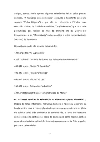 7
antigos, temos ainda apenas algumas referências feitas pelos poetas
cômicos, “A República dos atenienses” (atribuída a Xenofonte ou a um
suposto “Velho Oligarca”) – que não faz referência a Péricles, mas
contradiz o relato de Tucidides na célebre “Oração Fúnebre” que teria sido
pronunciada por Péricles ao final do primeiro ano da Guerra do
Peloponeso – e as “Memoráveis” (sobre os ditos e feitos memoráveis de
Sócrates) de Xenofonte.
De qualquer modo não se pode deixar de ler:
422 Eurípedes: “As Suplicantes”
420? Tucídides: “História da Guerra dos Peloponesos e Atenienses”
400-347 [entre] Platão: “A República”
400-347 [entre] Platão: “O Político”
400-347 [entre] Platão: “As Leis”
350-322 [entre] Aristóteles: “A Política”
322? Aristóteles (atribuída): “A Constituição de Atenas”
B - As bases teóricas da reinvenção da democracia pelos modernos |
Depois de longo interregno, Althusius, Spinoza e Rousseau lançaram os
fundamentos para a reinvenção da democracia pelos modernos: a ideia
de política como vida simbiótica da comunidade, a ideia de liberdade
como sentido da política e a ideia de democracia como regime político
capaz de materializar o ideal de liberdade como autonomia. Não se pode,
portanto, deixar de ler:
 
