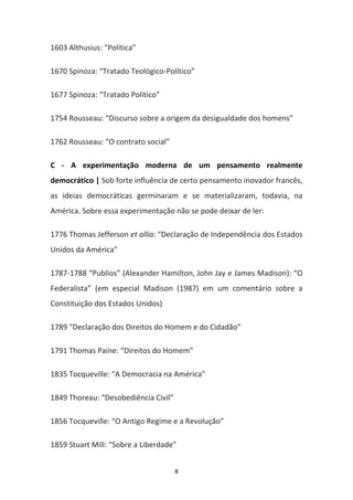 8
1603 Althusius: “Política”
1670 Spinoza: “Tratado Teológico-Político”
1677 Spinoza: “Tratado Político”
1754 Rousseau: “Discurso sobre a origem da desigualdade dos homens”
1762 Rousseau: “O contrato social”
C - A experimentação moderna de um pensamento realmente
democrático | Sob forte influência de certo pensamento inovador francês,
as ideias democráticas germinaram e se materializaram, todavia, na
América. Sobre essa experimentação não se pode deixar de ler:
1776 Thomas Jefferson et allia: “Declaração de Independência dos Estados
Unidos da América”
1787-1788 “Publios” (Alexander Hamilton, John Jay e James Madison): “O
Federalista” (em especial Madison (1987) em um comentário sobre a
Constituição dos Estados Unidos)
1789 “Declaração dos Direitos do Homem e do Cidadão”
1791 Thomas Paine: “Direitos do Homem”
1835 Tocqueville: “A Democracia na América”
1849 Thoreau: “Desobediência Civil”
1856 Tocqueville: “O Antigo Regime e a Revolução”
1859 Stuart Mill: “Sobre a Liberdade”
 