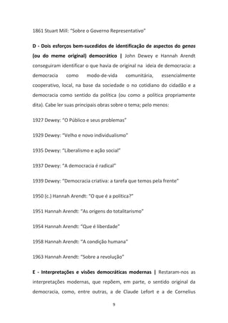 9
1861 Stuart Mill: “Sobre o Governo Representativo”
D - Dois esforços bem-sucedidos de identificação de aspectos do genos
(ou do meme original) democrático | John Dewey e Hannah Arendt
conseguiram identificar o que havia de original na ideia de democracia: a
democracia como modo-de-vida comunitária, essencialmente
cooperativo, local, na base da sociedade o no cotidiano do cidadão e a
democracia como sentido da política (ou como a política propriamente
dita). Cabe ler suas principais obras sobre o tema; pelo menos:
1927 Dewey: “O Público e seus problemas”
1929 Dewey: “Velho e novo individualismo”
1935 Dewey: “Liberalismo e ação social”
1937 Dewey: “A democracia é radical”
1939 Dewey: “Democracia criativa: a tarefa que temos pela frente”
1950 (c.) Hannah Arendt: “O que é a política?”
1951 Hannah Arendt: “As origens do totalitarismo”
1954 Hannah Arendt: “Que é liberdade”
1958 Hannah Arendt: “A condição humana”
1963 Hannah Arendt: “Sobre a revolução”
E - Interpretações e visões democráticas modernas | Restaram-nos as
interpretações modernas, que repõem, em parte, o sentido original da
democracia, como, entre outras, a de Claude Lefort e a de Cornelius
 