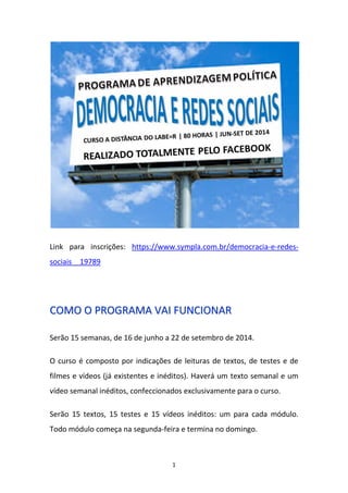 1
Link para inscrições: https://www.sympla.com.br/democracia-e-redes-
sociais__19789
CCOOMMOO OO PPRROOGGRRAAMMAA VVAAII FFUUNNCCIIOONNAARR
Serão 15 semanas, de 16 de junho a 22 de setembro de 2014.
O curso é composto por indicações de leituras de textos, de testes e de
filmes e vídeos (já existentes e inéditos). Haverá um texto semanal e um
vídeo semanal inéditos, confeccionados exclusivamente para o curso.
Serão 15 textos, 15 testes e 15 vídeos inéditos: um para cada módulo.
Todo módulo começa na segunda-feira e termina no domingo.
 