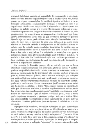 António Baptista

500

renças de habilidade oratória, de capacidade de compreensão e aprofundamento de uma matéria (especialização) e até o interesse pela res publica
podem ter origem em condições de partida desiguais e atribuíveis a características institucionais essencialmente mutáveis e perfectíveis. Isto é, as
capacidades intelectuais necessárias à discussão e compreensão das
temáticas no debate político e o próprio (des)interesse podem ser a consequência de oportunidades desiguais de aceder ao ensino e à cultura, ou, mais
genericamente, de uma estrutura socioeconómica e institucional que desincentiva arbitrariamente (a uns mais do que a outros) a participação política.
Quando seja este o caso, pode falar-se numa violação das condições processuais de base para o exercício de uma igual influência e, assim, numa
violação da isocracia. Quando as desigualdades de influência existentes resultem, não da violação destas condições igualitárias de partida, mas de
opções verdadeiramente livres e voluntárias, não será violada a isocracia.
Para a isocracia o que releva é a existência de condições reais para a
participação igual, não a efectiva participação igual de todos os cidadãos. Na
verdade, a isocracia é o “ideal da realização das condições processuais de
base igualitárias possibilitadoras do igual exercício do poder (enquanto influência e impacto) dos cidadãos”.
Ao contrário de Dworkin, porém, não se entende por que se há-de
identificar o ideal democrático com uma teoria global da justiça. A contemporânea incapacidade do cidadão comum em dissociar a noção de democracia da de justiça social (e do liberalismo) não constitui um bom argumento
para, no âmbito da teoria política, não se efectuar a distinção que se impõe,
por motivos lógicos e axiológicos, entre o elemento propriamente democrático (que justifica determinadas instituições políticas nas sociedades contemporâneas) e os elementos liberais e outros (que justificam outras características das nossas sociedades). O termo “democracia”, outrora tão vilipendiado,
veio, por vicissitudes históricas, a adquirir popularmente um sentido muito
lato e impreciso, designando aparentemente “sociedade genericamente justa”.
Porém, se “democracia” significa apenas “sociedade justa”, então o termo
perderá qualquer autonomia e, portanto, qualquer relevância teórica. Dizer
que uma sociedade é democrática (ou não) significará tão-só que o autor da
afirmação a considera globalmente justa (ou injusta). A utilidade do conceito
será nula.
O próprio autor reconhece, ao discutir o princípio da igual consideração
dos interesses, que existe um risco latente na identificação da democracia
com a realização deste princípio: o de fazer da democracia “um buraco negro
no qual todas as outras virtudes políticas colapsariam” (Dworkin, 1990,
p. 339). E o facto de se dizer que a democracia não exige a “perfeição” na
realização deste princípio (bem como o princípio da participação e independência), mas apenas a realização “adequada” do mesmo, não resolve nada.

 