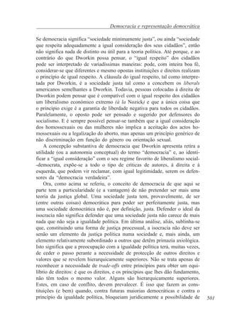 Democracia e representação democrática
Se democracia significa “sociedade minimamente justa”, ou ainda “sociedade
que respeita adequadamente a igual consideração dos seus cidadãos”, então
não significa nada de distinto ou útil para a teoria política. Até porque, e ao
contrário do que Dworkin possa pensar, o “igual respeito” dos cidadãos
pode ser interpretado de variadíssimas maneiras: pode, com inteira boa fé,
considerar-se que diferentes e mesmo opostas instituições e direitos realizam
o princípio de igual respeito. A cláusula do igual respeito, tal como interpretada por Dworkin, é a sociedade justa tal como a concebem os liberals
americanos semelhantes a Dworkin. Todavia, pessoas colocadas à direita de
Dworkin podem pensar que é compatível com o igual respeito dos cidadãos
um liberalismo económico extremo (à la Nozick) e que a única coisa que
o princípio exige é a garantia de liberdade negativa para todos os cidadãos.
Paralelamente, o oposto pode ser pensado e sugerido por defensores do
socialismo. E é sempre possível pensar-se também que a igual consideração
dos homossexuais ou das mulheres não implica a aceitação dos actos homossexuais ou a legalização do aborto, mas apenas um princípio genérico de
não discriminação em função do género ou orientação sexual.
A concepção substantiva de democracia que Dworkin apresenta retira a
utilidade (ou a autonomia conceptual) do termo “democracia” e, ao identificar a “igual consideração” com o seu regime favorito de liberalismo social-democrata, expõe-se a todo o tipo de críticas de autores, à direita e à
esquerda, que podem vir reclamar, com igual legitimidade, serem os defensores da “democracia verdadeira”.
Ora, como acima se referiu, o conceito de democracia de que aqui se
parte tem a particularidade (e a vantagem) de não pretender ser mais uma
teoria da justiça global. Uma sociedade justa tem, provavelmente, de ser
(entre outras coisas) democrática para poder ser perfeitamente justa, mas
uma sociedade democrática não é, por definição, justa. Defender o ideal da
isocracia não significa defender que uma sociedade justa não carece de mais
nada que não seja a igualdade política. Em última análise, aliás, sublinha-se
que, constituindo uma forma de justiça processual, a isocracia não deve ser
senão um elemento da justiça política numa sociedade e, mais ainda, um
elemento relativamente subordinado a outros que detêm primazia axiológica.
Isto significa que a preocupação com a igualdade política terá, muitas vezes,
de ceder o passo perante a necessidade de protecção de outros direitos e
valores que se revelem hierarquicamente superiores. Não se trata apenas de
reconhecer a necessidade de trade-offs entre princípios para obter um equilíbrio de direitos: é que os direitos, e os princípios que lhes dão fundamento,
não têm todos o mesmo valor. Alguns são hierarquicamente superiores.
Estes, em caso de conflito, devem prevalecer. É isso que fazem as constituições (e bem) quando, contra futuras maiorias democráticas e contra o
princípio da igualdade política, bloqueiam juridicamente a possibilidade de

501

 