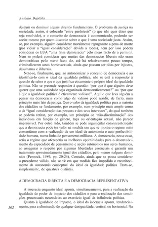 António Baptista
destruir ou diminuir alguns direitos fundamentais. O problema da justiça na
sociedade, assim, é colocado “entre parêntesis” (o que não quer dizer que
seja resolvido), e o conceito de democracia é autonomizado, podendo ser
aceite mesmo por quem discorde sobre o que é uma sociedade justa. Assim,
se, por exemplo, alguém considerar moralmente repugnante a pena de morte
(por violar a “igual consideração” devida a todos), nem por isso poderá
considerar os EUA “uma falsa democracia” pelo mero facto de a permitir.
Nem se poderá considerar que muitas das democracias liberais não eram
democráticas pelo mero facto de, até há relativamente pouco tempo,
criminalizarem actos homossexuais, ainda que possam ser tidas por injustas,
desumanas e iliberais.
Note-se, finalmente, que, ao autonomizar o conceito de democracia e ao
identificá-lo com o ideal da igualdade política, não se está a responder à
questão de saber o que é que justifica eticamente o próprio ideal da igualdade
política. Não se pretende responder à questão: “por que é que alguém deve
querer que uma sociedade seja organizada democraticamente?” ou “por que
é que a igualdade política é eticamente valiosa?”. Aquilo que leva alguém a
pensar na democracia como algo de valioso pode residir, de facto, num
princípio mais lato de justiça. Que o valor da igualdade política para a maioria
dos cidadãos se fundamente, por exemplo, num princípio mais amplo como
o da “igual consideração das pessoas e dos seus interesses”, do qual também
se poderia retirar, por exemplo, um princípio de “não-discriminação” dos
indivíduos em função de género, raça ou orientação sexual, não parece
implausível. Por outro lado, também se pode argumentar convincentemente
que a democracia pode ter valor na medida em que se mostra o regime mais
consentâneo com a realização de um ideal de autonomia e auto perfectibilidade humana, numa linha de pensamento milliana. A democracia, nesse caso,
seria o regime que ofereceria as melhores oportunidades para o desenvolvimento da capacidade de pensamento e acção autónomos nos seres humanos,
ao assegurar o respeito por algumas liberdades essenciais e garantir um
tratamento aproximadamente igual dos cidadãos, pelo menos nalguns domínios (Pennock, 1989, pp. 20-24). Contudo, ainda que se possa considerar
o precedente válido, não se vê em que medida fica impedido o reconhecimento da autonomia conceptual do ideal da igualdade política. Trata-se,
simplesmente, de questões distintas.
A DEMOCRACIA DIRECTA E A DEMOCRACIA REPRESENTATIVA

502

A isocracia enquanto ideal aponta, simultaneamente, para a realização da
igualdade de poder de impacto dos cidadãos e para a realização das condições processuais necessárias ao exercício igual da influência política.
Quanto à igualdade de impacto, o ideal da isocracia aponta, tendencialmente, para a eliminação de qualquer desigualdade, vertical ou horizontal. Na

 