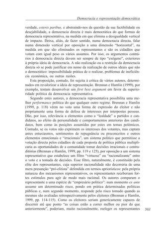 Democracia e representação democrática
verdade, ceteris paribus, e abstraindo-nos da questão da sua factibilidade ou
desejabilidade, a democracia directa é mais democrática do que formas de
democracia representativa, na medida em que elimina a desigualdade vertical
de impacto. Deixa, aliás, de fazer sentido, numa democracia directa, falar
numa dimensão vertical por oposição a uma dimensão “horizontal”, na
medida em que são eliminados os representantes e são os cidadãos que
votam com igual peso os vários assuntos. Por isso, os argumentos contrários à democracia directa devem ser sempre de tipo “exógeno”, exteriores
à própria ideia de democracia. A não realização ou a restrição da democracia
directa só se pode justificar em nome da realização de outros ideais que não
o democrático: impossibilidade prática de o realizar, problemas de ineficiência económica, ou outras razões.
Esta proposição, contudo, foi sujeita à crítica de vários autores, determinados em revalorizar a ideia de representação. Brennan e Hamlin (1999), por
exemplo, tentam desenvolver um first best argument em favor da superioridade política da democracia representativa.
Segundo estes autores, a democracia representativa possibilita uma melhor performance política do que qualquer outro regime. Brennan e Hamlin
(1999, p. 118) vêem no voto uma forma de expressão do eleitor e não
propriamente uma forma de defesa de interesses por interpostas pessoas.
Dão, por isso, relevância a elementos como a “lealdade” a partidos e candidatos, ao efeito da personalidade e comportamentos anteriores dos candidatos, bem como às posições assumidas por estes em temas polémicos.
Contudo, se os votos não exprimem os interesses dos votantes, mas captam
antes entusiasmos, sentimentos de repugnância ou preconceitos e outros
elementos emocionais e “irracionais”, um sistema político que permitisse a
votação directa pelos cidadãos de cada proposta de política pública multiplicaria as oportunidades de a comunidade tomar decisões irracionais e contraditórias (Brennan e Hamlin, 1999, pp. 119 e 125), por oposição a um sistema
representativo que estabelece um filtro “virtuoso” ou “racionalizante” entre
o voto e a tomada de decisões. Esse filtro, naturalmente, é constituído pela
elite dos representantes, cuja superior racionalidade não decorreria de uma
mera presunção “pró-elitista” defendida em termos apriorísticos: pela própria
natureza dos mecanismos representativos, os representantes receberiam fortes estímulos para agir de modo mais racional. Os autores comparam o
representante a uma espécie de “empresário político”: num momento ex ante
assume um determinado risco, pondo em prática determinadas políticas
públicas e, num segundo momento, responde pelo risco tomado quando as
mesmas são avaliadas retrospectivamente pelos eleitores (Brennan e Hamlin,
1999, pp. 114-115). Como os eleitores seriam genericamente capazes de
discernir até que ponto “as coisas estão a correr melhor ou pior do que
anteriormente”, poderiam, muito racionalmente, reeleger os representantes

503

 