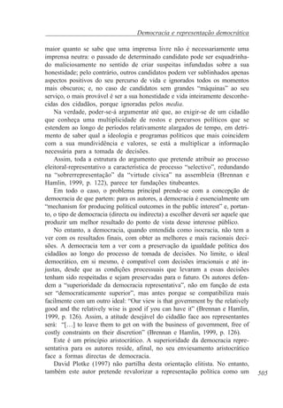 Democracia e representação democrática
maior quanto se sabe que uma imprensa livre não é necessariamente uma
imprensa neutra: o passado de determinado candidato pode ser esquadrinhado maliciosamente no sentido de criar suspeitas infundadas sobre a sua
honestidade; pelo contrário, outros candidatos podem ver sublinhados apenas
aspectos positivos do seu percurso de vida e ignorados todos os momentos
mais obscuros; e, no caso de candidatos sem grandes “máquinas” ao seu
serviço, o mais provável é ser a sua honestidade e vida inteiramente desconhecidas dos cidadãos, porque ignoradas pelos media.
Na verdade, poder-se-á argumentar até que, ao exigir-se de um cidadão
que conheça uma multiplicidade de rostos e percursos políticos que se
estendem ao longo de períodos relativamente alargados de tempo, em detrimento de saber qual a ideologia e programas políticos que mais coincidem
com a sua mundividência e valores, se está a multiplicar a informação
necessária para a tomada de decisões.
Assim, toda a estrutura do argumento que pretende atribuir ao processo
eleitoral-representativo a característica de processo “selectivo”, redundando
na “sobrerrepresentação” da “virtude cívica” na assembleia (Brennan e
Hamlin, 1999, p. 122), parece ter fundações titubeantes.
Em todo o caso, o problema principal prende-se com a concepção de
democracia de que partem: para os autores, a democracia é essencialmente um
“mechanism for producing political outcomes in the public interest” e, portanto, o tipo de democracia (directa ou indirecta) a escolher deverá ser aquele que
produzir um melhor resultado do ponto de vista desse interesse público.
No entanto, a democracia, quando entendida como isocracia, não tem a
ver com os resultados finais, com obter as melhores e mais racionais decisões. A democracia tem a ver com a preservação da igualdade política dos
cidadãos ao longo do processo de tomada de decisões. No limite, o ideal
democrático, em si mesmo, é compatível com decisões irracionais e até injustas, desde que as condições processuais que levaram a essas decisões
tenham sido respeitadas e sejam preservadas para o futuro. Os autores defendem a “superioridade da democracia representativa”, não em função de esta
ser “democraticamente superior”, mas antes porque se compatibiliza mais
facilmente com um outro ideal: “Our view is that government by the relatively
good and the relatively wise is good if you can have it” (Brennan e Hamlin,
1999, p. 126). Assim, a atitude desejável do cidadão face aos representantes
será: “[…] to leave them to get on with the business of government, free of
costly constraints on their discretion” (Brennan e Hamlin, 1999, p. 126).
Este é um princípio aristocrático. A superioridade da democracia representativa para os autores reside, afinal, no seu enviesamento aristocrático
face a formas directas de democracia.
David Plotke (1997) não partilha desta orientação elitista. No entanto,
também este autor pretende revalorizar a representação política como um

505

 