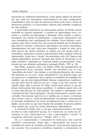 António Baptista

506

mecanismo de credenciais democráticas, contra alguns radicais da participação que vêem nos mecanismos representativos um mero compromisso
(insatisfatório) entre um ideal de democracia directa (tida como a forma da
democracia genuína) e as necessidades impostas pela realidade (complexa)
da vida moderna.
A legitimidade democrática da representação política em Plotke assenta
sobretudo no seguinte argumento: o contrário de representação seria a exclusão e o contrário da participação a abstenção. Nesse sentido, e contra o
pressuposto dos radicais da participação, a democracia representativa não
seria contraditória com a participação dos cidadãos. Como sublinha, correctamente, aliás, finda a Guerra Fria, seria essencial entender que há alternativas
para além de conceber a democracia representativa em termos minimalistas,
schumpeterianos (ou seja, como uma competição e rotação de elites sob o
olhar passivo das massas amorfas), ou rejeitar, por essa mesma razão (o
minimalismo democrático inerente à representação), toda e qualquer forma de
representação. Aceite isto, a “missão” dos democratas seria a de “improve and
expand representative practices” (trazendo para dentro da democracia os até
então excluídos) e apresentar um “reformed scheme of representation” caracterizado por uma dinâmica participativa acentuada (Plotke, 1997, p. 24).
Para Plotke, propostas como a de Barber (1984) são paradigmáticas da
incompreensão desta realidade. Barber não entenderia que as suas
“assembleias de bairro”, não obstante a sua reduzida dimensão, não seriam,
não poderiam ser, de facto, senão representativas. Em primeiro lugar, por
ser impossível a comparência física regular na assembleia da totalidade dos
cidadãos: seja por pura impossibilidade (doença, compromissos inadiáveis),
seja por mera falta de interesse (já que o tempo é um bem escasso). Em
segundo lugar, dada a escassez de tempo, seriam muito poucos os que poderiam efectivamente falar nessas assembleias. A tendência natural seria a de
se entrar num processo de “auto-selecção” dos oradores e participantes, com
a formação de uma “elite participante” e de uma maioria passiva, ausente, auto-excluída. Este processo agravar-se-ia à medida que os temas se tornassem
mais técnicos e que os “custos de oportunidade” de participar continuamente
na discussão aumentassem até níveis incomportáveis para o comum dos cidadãos: até ao ponto em que estes ficariam tão arredados do processo político
como aqueles que vivem nas actuais democracias representativas.
A conclusão de Plotke, pois, é a de que a democracia directa é um ideal,
de todo em todo, implausível (já que, ou é impossível, ou resulta em mecanismos de facto representativos) e que a representação é crucial “in
constituting democratic practices.” (Plotke, 1997, p. 27).
Ora, se a representação é o mecanismo da democracia, seria essencial
entendê-lo correctamente. Desde logo, a representação não deveria ser
entendida nos termos do “paradoxo da presença” (fazer presente alguém que
está ausente). Esta perspectiva metafórica inquinaria a compreensão do

 