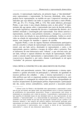 Democracia e representação democrática
conceito. A representação implicaria, em primeiro lugar, a “não-identidade”
entre representante e representado. Se houvesse identidade, aliás, nunca
poderia haver representação, na medida em que é impossível encontrar um
indivíduo que seja idêntico em todos os aspectos relevantes a outro (Plotke,
1997, pp. 28 e 31 e Young, 2000, p. 133). Não sendo idênticos, prossegue
Plotke, o que existe é uma relação dinâmica entre os dois pólos4. O representante não age apenas sobre o representado (por meio da decisão política,
da criação legislativa), impondo-lhe deveres e conferindo-lhe direitos: ele é
também orientado e constrangido pelo representado. Este último autoriza o
representante, escolhe-o, num primeiro momento, e desaprova, a posteriori,
o desvio deste em relação às suas preferências profundas. Ambos os envolvidos na relação de representação devem ser considerados indivíduos autónomos, com margem de manobra e capazes de escolha.
Segundo Plotke, o erro de alguma literatura militantemente participativa
está em conceber a relação de representação como necessariamente unidireccional, com um lado activo, dominador (o representante), e outro, o do
representado, passivo, indefeso e incapaz de influir sobre o primeiro. Para
os defensores de uma democracia mais “robusta”, o que relevaria seria, por
um lado, reforçar o aspecto dinâmico da relação de representação, fortalecendo a conexão entre representantes e representados (isto é, garantir maior
responsiveness daqueles) e, por outro, chamar à participação os até agora
“excluídos” do processo representativo.
UMA CRÍTICA CONSTRUTIVA DO ARGUMENTO DE PLOTKE
Plotke está parcialmente correcto. Não é propriamente o sistema representativo o grande adversário da participação e, sobretudo, da igualdade de
recursos políticos dos cidadãos — aliás, o sistema representativo e os partidos políticos que nele se organizam ajudam a contrariar parcialmente, com
a organização e a conjugação de esforços dos mais fracos, desigualdades de
recursos incapacitantes da participação política. Representação e participação
não são, assim, termos contraditórios, sendo possível e necessário pensar
4
Afirmar (como faz Plotke) a não-identidade entre representantes e representados é pouco
mais do que um truísmo, não apenas inútil, mas potencialmente nocivo à correcta compreensão
da problemática da representação democrática. Porque a representação, pelo menos se
interpretada em consonância com o ideal da isocracia, é essencialmente a representação de um
tipo específico de identidade (nunca de uma identidade total), ou, mais rigorosamente, de uma
similitude: a “representatividade”, ou a democraticidade da representação, obtém-se se houver
similitude e na exacta medida em que haja uma aproximação constante (já que a política é um
fenómeno dinâmico e não estático) das políticas públicas efectivamente praticadas pelos
representantes em relação às preferências dos cidadãos. Quanto menor a identidade ideológica
entre representantes e representados, mais o regime se abeira de um “paternalismo
representativo” e menos de uma democracia representativa.

507

 