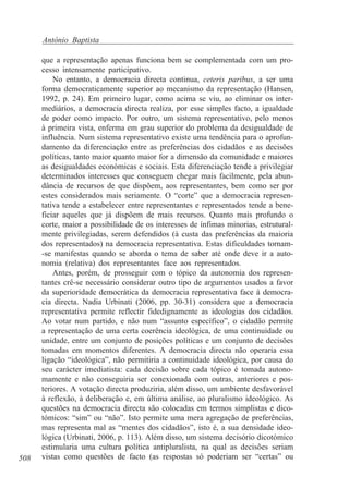 António Baptista

508

que a representação apenas funciona bem se complementada com um processo intensamente participativo.
No entanto, a democracia directa continua, ceteris paribus, a ser uma
forma democraticamente superior ao mecanismo da representação (Hansen,
1992, p. 24). Em primeiro lugar, como acima se viu, ao eliminar os intermediários, a democracia directa realiza, por esse simples facto, a igualdade
de poder como impacto. Por outro, um sistema representativo, pelo menos
à primeira vista, enferma em grau superior do problema da desigualdade de
influência. Num sistema representativo existe uma tendência para o aprofundamento da diferenciação entre as preferências dos cidadãos e as decisões
políticas, tanto maior quanto maior for a dimensão da comunidade e maiores
as desigualdades económicas e sociais. Esta diferenciação tende a privilegiar
determinados interesses que conseguem chegar mais facilmente, pela abundância de recursos de que dispõem, aos representantes, bem como ser por
estes considerados mais seriamente. O “corte” que a democracia representativa tende a estabelecer entre representantes e representados tende a beneficiar aqueles que já dispõem de mais recursos. Quanto mais profundo o
corte, maior a possibilidade de os interesses de ínfimas minorias, estruturalmente privilegiadas, serem defendidos (à custa das preferências da maioria
dos representados) na democracia representativa. Estas dificuldades tornam-se manifestas quando se aborda o tema de saber até onde deve ir a autonomia (relativa) dos representantes face aos representados.
Antes, porém, de prosseguir com o tópico da autonomia dos representantes crê-se necessário considerar outro tipo de argumentos usados a favor
da superioridade democrática da democracia representativa face à democracia directa. Nadia Urbinati (2006, pp. 30-31) considera que a democracia
representativa permite reflectir fidedignamente as ideologias dos cidadãos.
Ao votar num partido, e não num “assunto específico”, o cidadão permite
a representação de uma certa coerência ideológica, de uma continuidade ou
unidade, entre um conjunto de posições políticas e um conjunto de decisões
tomadas em momentos diferentes. A democracia directa não operaria essa
ligação “ideológica”, não permitiria a continuidade ideológica, por causa do
seu carácter imediatista: cada decisão sobre cada tópico é tomada autonomamente e não conseguiria ser conexionada com outras, anteriores e posteriores. A votação directa produziria, além disso, um ambiente desfavorável
à reflexão, à deliberação e, em última análise, ao pluralismo ideológico. As
questões na democracia directa são colocadas em termos simplistas e dicotómicos: “sim” ou “não”. Isto permite uma mera agregação de preferências,
mas representa mal as “mentes dos cidadãos”, isto é, a sua densidade ideológica (Urbinati, 2006, p. 113). Além disso, um sistema decisório dicotómico
estimularia uma cultura política antipluralista, na qual as decisões seriam
vistas como questões de facto (as respostas só poderiam ser “certas” ou

 