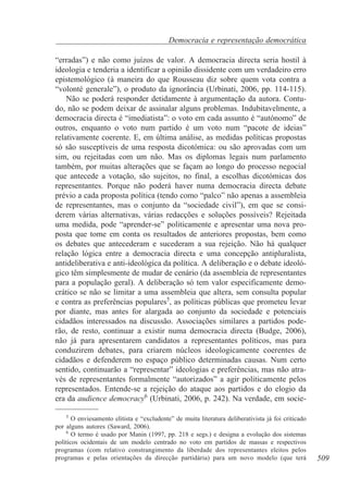 Democracia e representação democrática
“erradas”) e não como juízos de valor. A democracia directa seria hostil à
ideologia e tenderia a identificar a opinião dissidente com um verdadeiro erro
epistemológico (à maneira do que Rousseau diz sobre quem vota contra a
“volonté generale”), o produto da ignorância (Urbinati, 2006, pp. 114-115).
Não se poderá responder detidamente à argumentação da autora. Contudo, não se podem deixar de assinalar alguns problemas. Indubitavelmente, a
democracia directa é “imediatista”: o voto em cada assunto é “autónomo” de
outros, enquanto o voto num partido é um voto num “pacote de ideias”
relativamente coerente. E, em última análise, as medidas políticas propostas
só são susceptíveis de uma resposta dicotómica: ou são aprovadas com um
sim, ou rejeitadas com um não. Mas os diplomas legais num parlamento
também, por muitas alterações que se façam ao longo do processo negocial
que antecede a votação, são sujeitos, no final, a escolhas dicotómicas dos
representantes. Porque não poderá haver numa democracia directa debate
prévio a cada proposta política (tendo como “palco” não apenas a assembleia
de representantes, mas o conjunto da “sociedade civil”), em que se considerem várias alternativas, várias redacções e soluções possíveis? Rejeitada
uma medida, pode “aprender-se” politicamente e apresentar uma nova proposta que tome em conta os resultados de anteriores propostas, bem como
os debates que antecederam e sucederam a sua rejeição. Não há qualquer
relação lógica entre a democracia directa e uma concepção antipluralista,
antideliberativa e anti-ideológica da política. A deliberação e o debate ideológico têm simplesmente de mudar de cenário (da assembleia de representantes
para a população geral). A deliberação só tem valor especificamente democrático se não se limitar a uma assembleia que altera, sem consulta popular
e contra as preferências populares5, as políticas públicas que prometeu levar
por diante, mas antes for alargada ao conjunto da sociedade e potenciais
cidadãos interessados na discussão. Associações similares a partidos poderão, de resto, continuar a existir numa democracia directa (Budge, 2006),
não já para apresentarem candidatos a representantes políticos, mas para
conduzirem debates, para criarem núcleos ideologicamente coerentes de
cidadãos e defenderem no espaço público determinadas causas. Num certo
sentido, continuarão a “representar” ideologias e preferências, mas não através de representantes formalmente “autorizados” a agir politicamente pelos
representados. Entende-se a rejeição do ataque aos partidos e do elogio da
era da audience democracy6 (Urbinati, 2006, p. 242). Na verdade, em socie5
O enviesamento elitista e “excludente” de muita literatura deliberativista já foi criticado
por alguns autores (Saward, 2006).
6
O termo é usado por Manin (1997, pp. 218 e segs.) e designa a evolução dos sistemas
políticos ocidentais de um modelo centrado no voto em partidos de massas e respectivos
programas (com relativo constrangimento da liberdade dos representantes eleitos pelos
programas e pelas orientações da direcção partidária) para um novo modelo (que terá

509

 
