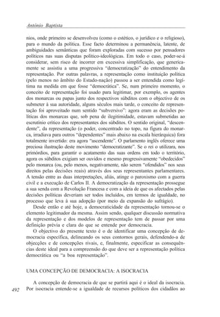 António Baptista
nios, onde primeiro se desenvolveu (como o estético, o jurídico e o religioso),
para o mundo da política. Esse facto determinou a permanência, latente, de
ambiguidades semânticas que foram exploradas com sucesso por pensadores
políticos nas suas disputas político-ideológicas. Em todo o caso, poder-se-á
considerar, sem risco de incorrer em excessiva simplificação, que genericamente se assistiu a uma progressiva “democratização” do entendimento da
representação. Por outras palavras, a representação como instituição política
(pelo menos no âmbito do Estado-nação) passou a ser entendida como legítima na medida em que fosse “democrática”. Se, num primeiro momento, o
conceito de representação foi usado para legitimar, por exemplo, os agentes
dos monarcas ou papas junto dos respectivos súbditos com o objectivo de os
submeter à sua autoridade, alguns séculos mais tarde, o conceito de representação foi aproveitado num sentido “subversivo”: agora eram as decisões políticas dos monarcas que, sob pena de ilegitimidade, estavam submetidas ao
escrutínio crítico dos representantes dos súbditos. O sentido original, “descendente”, da representação (o poder, concentrado no topo, na figura do monarca, irradiava para outros “dependentes” mais abaixo na escala hierárquica) fora
totalmente invertido: era agora “ascendente”. O parlamento inglês oferece uma
preciosa ilustração deste movimento “democratizante”. Se o rei o utilizara, nos
primórdios, para garantir o acatamento das suas ordens em todo o território,
agora os súbditos exigiam ser ouvidos e mesmo progressivamente “obedecidos”
pelo monarca (ou, pelo menos, negativamente, não serem “ofendidos” nos seus
direitos pelas decisões reais) através dos seus representantes parlamentares.
A tensão entre as duas interpretações, aliás, atinge o paroxismo com a guerra
civil e a execução de Carlos II. A democratização da representação prossegue
a sua senda com a Revolução Francesa e com a ideia de que os afectados pelas
decisões políticas deveriam ser todos incluídos, em termos de igualdade, no
processo que leva à sua adopção (por meio da expansão do sufrágio).
Desde então e até hoje, a democraticidade da representação tornou-se o
elemento legitimador da mesma. Assim sendo, qualquer discussão normativa
da representação e dos modelos de representação tem de passar por uma
definição prévia e clara do que se entende por democracia.
O objectivo do presente texto é o de identificar uma concepção de democracia específica, delineando os seus contornos gerais, defendendo-a de
objecções e de concepções rivais, e, finalmente, especificar as consequências deste ideal para a compreensão do que deve ser a representação política
democrática ou “a boa representação”.
UMA CONCEPÇÃO DE DEMOCRACIA: A ISOCRACIA

492

A concepção de democracia de que se partirá aqui é o ideal da isocracia.
Por isocracia entende-se a igualdade de recursos políticos dos cidadãos ao

 
