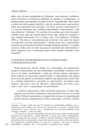 António Baptista
dades com elevada desigualdade de influência, com ambientes mediáticos
pouco favoráveis ao pluralismo igualitário de opiniões e à deliberação, os
partidos podem desempenhar um papel positivo, reequilibrador. Mais ainda,
a autora tem razão quando identifica o que faz da democracia representativa
ainda uma democracia (por oposição a um mero “governo representativo”):
é a conexão ideológica entre cidadãos representados e representantes e não
uma relação de “confiança”. Na verdade, ela considera que a ideia da representação como algo que assenta apenas numa vaga relação de confiança e
num mandato plenamente livre se baseia num “vício platónico” (Urbinati,
2006, p. 156) (leia-se aristocratizante) de raciocínio e não pode dar origem
a um genuíno “governo representativo”7: porque nesse caso a representação
não passa de um mecanismo formal de designar dirigentes políticos. A questão
coloca-se, então, uma vez mais: que grau de autonomia dos representantes é
ainda compatível com a democracia (pelo menos quando concebida como
isocracia)?
AUTONOMIA DOS REPRESENTANTES, PATERNALISMO
E PROPORCIONALIDADE
Numa democracia, diz-nos Plotke, há a necessidade de compromisso,
porque os representantes de uma determinada sensibilidade encontrar-se-ão
com os de outras sensibilidades e terão que efectuar alguma negociação.
Neste contexto de negociação, segundo Plotke, os representantes não podem
levar em conta apenas as preferências daqueles que representam. Resta saber
se a latitude interpretativa concedida ao representante, em função deste
contexto, não corre o risco de subverter a representação, tal como a concebe o autor (isto é, representação de preferências):
A political representative looks toward the preferences of those they
represent, toward others’ preferences, and toward their own view of overall
welfare. Political representatives recognize the existence of competing and
general interests alongside those of their constituents. And they consider

510

começado a emergir a partir dos anos 70) centrado em personalidades mediáticas, que se
distinguiriam pelo domínio das técnicas de comunicação de massas e comunicariam
“directamente” com os eleitores, sem a intermediação dos activistas partidários (uma
tecnologia “obsoleta” a partir de então).
7
Em rigor, há um governo representativo, mas que assenta num modelo de representação
diferente (e não democrático): o modelo fiduciário, ou trustee (que a autora, implicitamente,
rejeita), caracterizado pela relação de confiança e não pela vinculação e responsabilização do
representante face aos representados. Aquele pode representar os interesses dos representados,
mas representa-os paternalisticamente, tal como ele os entende, e não como os próprios
representados o entendem. Isto é, não representa as preferências dos cidadãos.

 