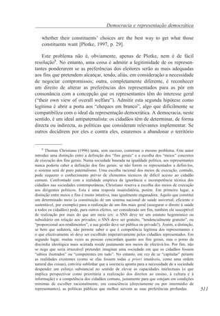 Democracia e representação democrática
whether their constituents’ choices are the best way to get what those
constituents want [Plotke, 1997, p. 29].
Este problema não é, obviamente, apenas de Plotke, nem é de fácil
resolução8. No entanto, uma coisa é admitir a legitimidade de os representantes ponderarem se as preferências dos eleitores serão as mais adequadas
aos fins que pretendem alcançar, tendo, aliás, em consideração a necessidade
de negociar compromissos; outra, completamente diferente, é reconhecer
um direito de alterar as preferências dos representados para as pôr em
consonância com a concepção que os representantes têm do interesse geral
(“their own view of overall welfare”). Admitir esta segunda hipótese como
legítima é abrir a porta aos “cheques em branco”, algo que dificilmente se
compatibiliza com o ideal da representação democrática. A democracia, neste
sentido, é um ideal antipaternalista: os cidadãos têm de determinar, de forma
directa ou indirecta, as políticas que consideram relevantes implementar. Se
outros decidirem por eles e contra eles, estaremos a abandonar o território

8
Thomas Christiano (1996) tenta, sem sucesso, contornar o mesmo problema. Este autor
introduz uma distinção entre a definição dos “fins gerais” e a escolha dos “meios” concretos
de execução dos fins gerais. Numa sociedade baseada na igualdade política, aos representantes
nunca poderia caber a definição dos fins gerais: se não forem os representados a defini-los,
o sistema será de puro paternalismo. Uma escolha racional dos meios de execução, contudo,
pode requerer o conhecimento prévio de elementos técnicos de difícil acesso ao cidadão
comum. Confrontado com a realidade empírica da ignorância e incompetência técnica dos
cidadãos nas sociedades contemporâneas, Christiano reserva a escolha dos meios de execução
aos dirigentes políticos. Esta é uma resposta insatisfatória, porém. Em primeiro lugar, a
distinção entre meios e fins é muito intuitiva, mas igualmente enganadora. Aquilo que constitui
um determinado meio (a constituição de um sistema nacional de saúde universal, eficiente e
sustentável, por exemplo) para a realização de um fim mais geral (assegurar o direito à saúde
a todos os cidadãos) pode, para outros efeitos, ser considerado um fim, também ele susceptível
de realização por mais do que um meio (ex: o SNS deve ter um estatuto hegemónico ou
subsidiário em relação aos privados; o SNS deve ser gratuito, “tendencialmente gratuito”, ou
“proporcional aos rendimentos”; a sua gestão deve ser pública ou privada?). Assim, a distinção,
se bem que sedutora, não permite saber o que é competência legítima dos representantes e
o que efectivamente só deve ser escolhido imperativamente pelos cidadãos representados. Em
segundo lugar, muitas vezes as pessoas concordam quanto aos fins gerais, mas o pomo da
discórdia ideológica mais acirrada reside justamente nos meios de efectivá-los. Por fim, não
se nega que seria irrazoável pretender imaginar uma sociedade em que os cidadãos fossem
“sábios ilustrados” ou “competentes em tudo”. No entanto, em vez de se “capitular” perante
as realidades existentes (como se elas fossem todas a priori imutáveis, como uma ordem
natural das coisas), conviria sublinhar que a isocracia aponta para a necessidade de a sociedade
despender um esforço substancial no sentido de elevar as capacidades intelectuais (o que
implica perspectivar como prioritária a realização dos direitos ao ensino, à cultura e à
informação) e a competência dos cidadãos comuns, justamente para que estejam em condições
mínimas de escolher racionalmente, em consciência (directamente ou por intermédio de
representantes), as políticas públicas que melhor servem as suas preferências profundas.

511

 