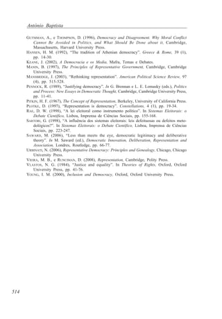 António Baptista
GUTMMAN, A., e THOMPSON, D. (1996), Democracy and Disagreement. Why Moral Conflict
Cannot Be Avoided in Politics, and What Should Be Done about it, Cambridge,
Massachusetts, Harvard University Press.
HANSEN, H. M. (1992), “The tradition of Athenian democracy”. Greece & Rome, 39 (1),
pp. 14-30.
KEANE, J. (2002), A Democracia e os Media, Mafra, Temas e Debates.
MANIN, B. (1997), The Principles of Representative Government, Cambridge, Cambridge
University Press.
MANSBRIDGE, J. (2003), “Rethinking representation”. American Political Science Review, 97
(4), pp. 515-528.
PENNOCK, R. (1989), “Justifying democracy”. In G. Brennan e L. E. Lomasky (eds.), Politics
and Process: New Essays in Democratic Thought, Cambridge, Cambridge University Press,
pp. 11-41.
PITKIN, H. F. (1967), The Concept of Representation, Berkeley, University of California Press.
PLOTKE, D. (1997), “Representation is democracy”. Constellations, 4 (1), pp. 19-34.
RAE, D. W. (1998), “A lei eleitoral como instrumento político”. In Sistemas Eleitorais: o
Debate Científico, Lisboa, Imprensa de Ciências Sociais, pp. 155-168.
SARTORI, G. (1998), “A influência dos sistemas eleitorais: leis defeituosas ou defeitos metodológicos?”. In Sistemas Eleitorais: o Debate Científico, Lisboa, Imprensa de Ciências
Sociais, pp. 223-247.
SAWARD, M. (2006), “Less than meets the eye, democratic legitimacy and deliberative
theory”. In M. Saward (ed.), Democratic Innovation, Deliberation, Representation and
Association, Londres, Routledge, pp. 66-77.
URBINATI, N. (2006), Representative Democracy: Principles and Genealogy, Chicago, Chicago
University Press.
VIEIRA, M. B., e RUNCIMAN, D. (2008), Representation, Cambridge, Polity Press.
VLASTOS, N. G. (1984), “Justice and equality”. In Theories of Rights, Oxford, Oxford
University Press, pp. 41-76.
YOUNG, I. M. (2000), Inclusion and Democracy, Oxford, Oxford University Press.

514

 