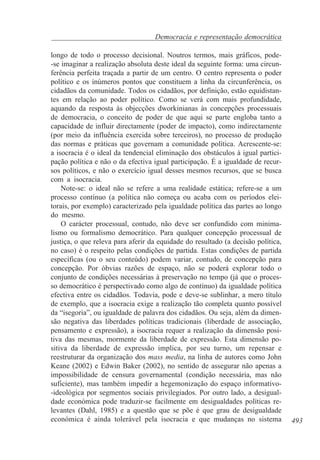 Democracia e representação democrática
longo de todo o processo decisional. Noutros termos, mais gráficos, pode-se imaginar a realização absoluta deste ideal da seguinte forma: uma circunferência perfeita traçada a partir de um centro. O centro representa o poder
político e os inúmeros pontos que constituem a linha da circunferência, os
cidadãos da comunidade. Todos os cidadãos, por definição, estão equidistantes em relação ao poder político. Como se verá com mais profundidade,
aquando da resposta às objecções dworkinianas às concepções processuais
de democracia, o conceito de poder de que aqui se parte engloba tanto a
capacidade de influir directamente (poder de impacto), como indirectamente
(por meio da influência exercida sobre terceiros), no processo de produção
das normas e práticas que governam a comunidade política. Acrescente-se:
a isocracia é o ideal da tendencial eliminação dos obstáculos à igual participação política e não o da efectiva igual participação. É a igualdade de recursos políticos, e não o exercício igual desses mesmos recursos, que se busca
com a isocracia.
Note-se: o ideal não se refere a uma realidade estática; refere-se a um
processo contínuo (a política não começa ou acaba com os períodos eleitorais, por exemplo) caracterizado pela igualdade política das partes ao longo
do mesmo.
O carácter processual, contudo, não deve ser confundido com minimalismo ou formalismo democrático. Para qualquer concepção processual de
justiça, o que releva para aferir da equidade do resultado (a decisão política,
no caso) é o respeito pelas condições de partida. Estas condições de partida
específicas (ou o seu conteúdo) podem variar, contudo, de concepção para
concepção. Por óbvias razões de espaço, não se poderá explorar todo o
conjunto de condições necessárias à preservação no tempo (já que o processo democrático é perspectivado como algo de contínuo) da igualdade política
efectiva entre os cidadãos. Todavia, pode e deve-se sublinhar, a mero título
de exemplo, que a isocracia exige a realização tão completa quanto possível
da “isegoria”, ou igualdade de palavra dos cidadãos. Ou seja, além da dimensão negativa das liberdades políticas tradicionais (liberdade de associação,
pensamento e expressão), a isocracia requer a realização da dimensão positiva das mesmas, mormente da liberdade de expressão. Esta dimensão positiva da liberdade de expressão implica, por seu turno, um repensar e
reestruturar da organização dos mass media, na linha de autores como John
Keane (2002) e Edwin Baker (2002), no sentido de assegurar não apenas a
impossibilidade de censura governamental (condição necessária, mas não
suficiente), mas também impedir a hegemonização do espaço informativo-ideológica por segmentos sociais privilegiados. Por outro lado, a desigualdade económica pode traduzir-se facilmente em desigualdades políticas relevantes (Dahl, 1985) e a questão que se põe é que grau de desigualdade
económica é ainda tolerável pela isocracia e que mudanças no sistema

493

 