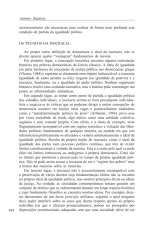 António Baptista
socioeconómico são necessárias para realizar de forma mais profunda esta
condição de partida da igualdade política.
OS TRUNFOS DA ISOCRACIA

494

Ao propor como definição de democracia o ideal da isocracia, não se
devem ignorar quatro “vantagens” fundamentais da mesma.
Em primeiro lugar, a concepção isocrática encontra alguma sustentação
histórica nas práticas democráticas da Grécia clássica. A ideia de igualdade
era parte intrínseca da concepção de justiça política nas democracias gregas
(Vlastos, 1984) e exprimia-se claramente num tríptico indissociável: a isonomia
(igualdade de todos perante as leis), isegoria (ou igualdade de palavra) e a
isocracia, finalmente, ou a igualdade de poder político. Nenhum argumento
histórico resolve uma contenda normativa, mas a história pode constranger um
pouco as arbitrariedades semânticas.
Em segundo lugar, ao tomar como ponto de partida a igualdade política
dos cidadãos individuais, a isocracia arrima-se num pressuposto individualista e esquiva-se às críticas que se puderam dirigir a outras concepções de
democracia assentes em noções mais vagas e potencialmente totalitárias
como a “autodeterminação política do povo” (Arblaster, 1988), povo esse
por vezes concebido de modo algo mítico como uma entidade colectiva,
orgânica e com vontade própria. Com efeito, e a título de exemplo, seria
flagrantemente incompatível com um regime isocrático a violação das liberdades políticas fundamentais de qualquer minoria, na medida em que isto
inferiorizaria politicamente os afectados e violaria automaticamente o ideal de
igualdade política. Resulta da própria noção de isocracia, como o ideal da
igualdade das partes num processo político contínuo, que têm de existir
limites constitucionais à vontade da maioria. Esta é a razão pela qual se pode
falar em limites intrínsecos ou endógenos à própria democracia. Estes são
os limites que permitem a preservação no tempo da própria igualdade política. Não se pode assim acusar a isocracia de ser o “regime dos pobres” nem
a tirania das maiorias sobre as minorias.
Em terceiro lugar, a isocracia não é necessariamente incompatível com
a preservação de vários direitos cuja fundamentação última não se encontra
no próprio ideal da igualdade política, mas noutros princípios éticos ou ideais
de justiça. Na verdade, as sociedades contemporâneas tentam garantir um
conjunto de direitos que se sedimentaram durante um longo trajecto histórico
e cujo fundamento filosófico se encontra noutros ideais. Por exemplo, direitos decorrentes de um harm principle milliano, segundo o qual ninguém
deve poder interferir sobre os actos que dizem respeito apenas ao próprio
indivíduo (ou que o afectam primacialmente), podem ser protegidos por
disposições constitucionais adequadas sem que uma sociedade deixe de ser

 