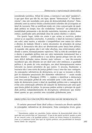 Democracia e representação democrática
considerada isocrática. Afinal de contas, a isocracia é um ideal “gradativo”,
o que quer dizer que não há, em rigor, apenas “democracias” e “não-democracias”, mas sim sociedades com graus de democraticidade diversos1. Naturalmente, estes (e outros) limites constitucionais referidos são já exógenos ao
ideal da isocracia. Não se justificam tendo em vista a preservação da igualdade política no tempo, mas são verdadeiras “entorses” aos princípios da
mutabilidade permanente e da decisão maioritária, inerentes ao ideal democrático, justificadas pela prioridade ética de outros direitos e valores.
Em quarto lugar, tendo em conta o que acima se escreveu, podem
extrair-se as seguintes conclusões. A primeira: o ideal da isocracia é apenas
um valor, entre muitos, a articular e compatibilizar com outros (os valores
e direitos da tradição liberal e outros decorrentes de princípios de justiça
social). A democracia não deve ser absolutizada como único bem político.
A segunda: não apenas não é um valor absoluto, mas relativamente subordinado a outros, hierarquicamente superiores. Não se trata de considerar que
o direito à igualdade política tem um valor meramente instrumental face a
outros direitos — justificando-se a sua defesa apenas porque sem ele seria
mais difícil defender outros direitos mais valiosos —, mas tão-somente
reconhecer que, não obstante ser um ideal com valor intrínseco, a igualdade
política é, do ponto de vista axiológico, um ideal hierarquicamente menos
relevante ou menos prioritário do que outros. A terceira, finalmente: a
isocracia não é uma teoria da justiça global e essa é uma das suas vantagens.
As concepções substantivas de democracia, ou as que se recusam a distinguir os elementos processuais dos elementos substantivos — assim sucede
com Gutmann e Thompson (1996) —, tendem a identificar a democracia
com uma concepção global de uma sociedade justa: a dos autores. A definição de democracia como o ideal da igualdade política tem a vantagem de
evitar essa colonização arbitrária do conceito de democracia por uma qualquer teoria global da justiça. As pessoas podem aceitar o princípio da igualdade política independentemente de divergências substanciais que mantenham quanto ao que constitui uma sociedade globalmente justa.
OBJECÇÕES ÀS CONCEPÇÕES PROCESSUAIS DE DEMOCRACIA
O carácter processual deste ideal coloca a isocracia em directa oposição
às concepções substantivas de democracia. Estas concepções rivais, gene1

Naturalmente, podem ser concebidos limites mínimos de democraticidade abaixo dos
quais não será correcto falar em “democracia”. O que já não parece aceitável, quando se parte
de um conceito como o da igualdade política, é pensar em termos binários ou dicotómicos,
como se só pudessem existir dois tipos de regimes políticos, sem possibilidade de distinção
interna dentro das categorias.

495

 