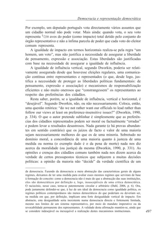 Democracia e representação democrática
Por exemplo, um deputado português vota directamente vários assuntos que
um cidadão normal não pode votar. Mais ainda: quando vota, o seu voto
representa 1/230 avos do poder (como impacto) total detido pelo conjunto do
órgão representativo e não a ínfima parcela de poder que cada voto do eleitor
comum representa.
A igualdade de impacto em termos horizontais realiza-se pela regra “um
homem, um voto”, mas não justifica a necessidade de assegurar a liberdade
de pensamento, expressão e associação. Estas liberdades são justificadas
com base na necessidade de assegurar a igualdade de influência.
A igualdade de influência vertical, segundo Dworkin, poderia ser relativamente assegurada desde que houvesse eleições regulares, uma comunicação contínua entre representantes e representados (o que, desde logo, justifica a necessidade de proteger as liberdades políticas fundamentais: de
pensamento, expressão e associação) e mecanismos de responsabilização
eficientes e não muito onerosos que “constrangessem” os representantes ao
respeito das preferências dos cidadãos.
Resta saber, porém, se a igualdade de influência, vertical e horizontal, é
“desejável”. Segundo Dworkin, não, ou não necessariamente. Coloca, então,
uma questão retórica: “do we not rather want our officials to lead rather than
follow our views at least on preference-insensitive issues?” (Dworkin, 1990,
p. 334). O que o autor pretende sublinhar é simplesmente que as preferências dos cidadãos representados podem ser moral ou factualmente “erradas”
e podem levar a resultados desastrosos. Nada garante (e há provas abundantes em sentido contrário) que os juízos de facto e valor de uma maioria
sejam necessariamente melhores do que os de uma minoria. Sobretudo no
domínio moral, a concordância de uma maioria quanto à justeza de uma
medida ou norma (o exemplo dado é o da pena de morte) nada nos diz
acerca da moralidade (ou justiça) da mesma (Dworkin, 1990, p. 331). As
opiniões e crenças dos cidadãos comuns também nada nos dizem acerca da
verdade de certos pressupostos técnicos que subjazem a muitas decisões
políticas: a opinião da maioria não “decide” da verdade científica de um
da democracia. Fazendo da democracia a mera abstracção das características gerais de alguns
regimes, deixamos de ter uma medida para avaliar esses mesmos regimes que serviram de base
à formação do conceito: como a democracia não é mais do que a abstracção das suas instituições,
eles são democráticos por definição e, logo, insusceptíveis de uma crítica democrática.
O raciocínio, nesse caso, torna-se patentemente circular e arbitrário (Dahl, 2006, p. 6). Ora,
pode justamente defender-se que, à luz de um ideal da democracia como igualdade política, os
regimes políticos contemporâneos são menos democráticos do que poderiam ou deveriam ser,
na medida em que, por definição, implicam uma forte desigualdade vertical de impacto. Em
abstracto, esta desigualdade seria inexistente numa democracia directa e fortemente limitada,
mesmo nos limites de um sistema representativo, por meio do mandato imperativo ou da
revocabilidade permanente dos representantes. A validade desta afirmação mantém-se, ainda que
se considere indesejável ou inexequível a realização destes mecanismos institucionais.

497

 