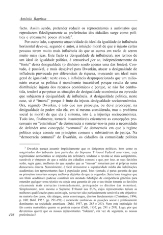 António Baptista
facto. Assim sendo, pretender reduzir os representantes a autómatos que
reproduzem fidedignamente as preferências dos cidadãos surge como política e eticamente pouco atraente3.
Por outro lado, a aparente atractividade do ideal da igualdade de influência
horizontal deve-se, segundo o autor, à intuição moral de que é injusto certas
pessoas terem muito mais influência do que as outras em razão de serem
muito mais ricas. Este facto (a desigualdade de influência), nos termos de
um ideal de igualdade política, é censurável per se, independentemente da
“fonte” dessa desigualdade (o dinheiro sendo apenas uma das fontes). Contudo, é possível, e mais desejável para Dworkin, atacar a desigualdade de
influência provocada por diferenciais de riqueza, invocando um ideal mais
geral de igualdade: neste caso, a influência desproporcionada que um milionário exerce na política é moralmente inaceitável porque resulta de uma
distribuição injusta dos recursos económicos e porque, se não for combatida, tenderá a perpetuar as situações de desigualdade económica ou opressão
que subjazem à desigualdade de influência. A desigualdade política, neste
caso, só é “imoral” porque é fruto da injusta desigualdade socioeconómica.
Ora, segundo Dworkin, é isto que nos preocupa, ou deve preocupar, na
desigualdade de poder: não ela, em si mesma considerada, mas o problema
social (e moral) de que ela é sintoma, isto é, a injustiça socioeconómica.
Tudo isto, finalmente, tornaria insustentáveis eticamente as concepções processuais ou “estatísticas” de democracia e remeter-nos-ia para a necessidade
de defender uma concepção “comunal” de democracia em que o regime
político esteja assente em princípios comuns e substantivos de justiça. Na
“democracia comunal” de Dworkin, os cidadãos da comunidade política
3

498

Dworkin parece assumir implicitamente que os dirigentes políticos, bem como os
magistrados dos tribunais (em particular do Supremo Tribunal Federal americano, cuja
legitimidade democrática se empenha em defender), tenderão a revelar-se mais competentes,
razoáveis e virtuosos do que a média dos cidadãos comuns e que, por isso, as suas decisões
serão, regra geral, melhores do que aquelas que as “massas” tomariam por si próprias numa
democracia directa. Naturalmente, é fácil demonstrar a superioridade média das habilitações
académicas dos representantes face à população geral. Isto, contudo, é parca garantia de que
os primeiros tomariam sempre melhores decisões do que os segundos. Seria bom imaginar que
um título académico pudesse constituir um atestado fidedigno de competência genérica para
entender qualquer tema técnico ou ainda uma garantia de que o seu titular tomaria as decisões
eticamente mais correctas (nomeadamente, protegendo os direitos das minorias).
Simplesmente, nem mesmo o Supremo Tribunal nos EUA, cujos representantes teriam as
melhores qualificações para assim agir, parece ter sido particularmente sensível a este objectivo:
na maioria dos casos, não alargou, antes constrangeu, direitos fundamentais (Christiano, 1996,
p. 100; Dahl, 1957, pp. 291-292) e raramente contrariou as posições social e politicamente
dominantes na sociedade americana (Dahl, 1957, pp. 285 e 293). Nem esta instituição foi
tão contra maioritária quanto se poderia esperar (Dahl, 1957, pp. 291 e 293). Logo, por que
deveremos querer que os nossos representantes “liderem”, em vez de seguirem, as nossas
preferências?

 