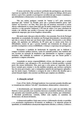 É nossa convicção, face ao descrer profundo dos portugueses, que devemos
regressar ao espírito de Abril: quando o PS era um espaço de diálogo, aberto para
dentro e para fora; quando os portugueses acreditavam que éramos a mudança e
que defendíamos a democracia e as classes mais desfavorecidas.

       Não nos anima qualquer vontade de “matar o rei”: pelo contrário,
queremos pôr “ordem” no Partido, para que o primeiro-ministro possa “pôr
ordem” no Governo e no País. Mas, para que tal aconteça, necessário se torna
alterar radicalmente as regras dum jogo que há muito compromete o nosso futuro
colectivo e o das gerações vindouras: o PS tem de voltar a ser uma referência de
estudo e de reflexão, que auxilia o Governo; não pode ser confundido com uma
agência de empregos, que só nos fragiliza e desacredita.

       Há muito mais vida para além do défice e da economia. Para lá do Portugal
deprimido ou acomodado, há também um Portugal determinado e inconformista,
que não se cansa de lutar por um futuro mais risonho. Pertencentes a este último
grupo, nós apelamos aos militantes do PS para que se unam nesta hora de
dificuldades, cientes de que é preciso instituir um tratamento de choque que
permita reconquistar a nossa credibilidade e relançar a esperança nos portugueses.

      Recusamos a condição de intelectuais de esquerda, que se dedicam a
compor excelentes análises teóricas, vazias de conteúdo prático; mas também não
nos revemos na actuação de bombeiros que diariamente se esgotam a apagar
incêndios, não cuidando de combater os pirómanos que nos fazem perder a
paciência e o ímpeto reformista.

       Assumindo as nossas responsabilidades cívicas, nós dizemos que a actual
crise é profunda e que ultrapassa o PS, envolvendo os demais partidos e grande
parte das nossas instituições. Mas, para que a crise possa ser superada, tem de
haver vontade para retomar a via das medidas enérgicas, que norteou a primeira
fase da nossa governação e que a esmagadora maioria dos portugueses aplaudiu e
que há muito requer. Tenhamos a coragem de estar à altura dos desafios que a
actual situação impõe e dos enormes sacrifícios que exigimos aos cidadãos.


      A situação actual
       Com o 25 de Abril, o Portugal moderno viu-se perante grandes desafios que
se resumiram nos célebres “três dês”: descolonizar, democratizar e desenvolver.

       A descolonização, por demasiado tardia e com o país em convulsão, não
ilustrou o nosso passado, nem acautelou interesses económicos históricos, tal como
não garantiu uma transição pacífica e segura dos povos irmãos, que colonizámos.
A liberdade permitiu-nos, contudo, trilhar com rapidez os caminhos da
democracia e do desenvolvimento.

       A democracia política é hoje uma certeza: a informação circula; os partidos
e as associações organizam-se livremente; as mulheres e as minorias gozam de
igualdade; os trabalhadores alcançaram importantes direitos; a ciência, a cultura e
 
