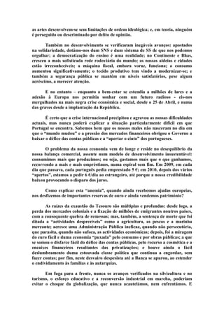 as artes desenvolvem-se sem limitações de ordem ideológica; e, em teoria, ninguém
é perseguido ou descriminado por delito de opinião.

       Também no desenvolvimento se verificaram inegáveis avanços: apostados
na solidariedade, dotámo-nos dum SNS e dum sistema de SS de que nos podemos
orgulhar; a democratização do ensino é uma realidade; no Continente e Ilhas,
cresceu a mais sofisticada rede rodoviária do mundo; as nossas aldeias e cidades
estão irreconhecíveis; a máquina fiscal, embora voraz, funciona; o consumo
aumentou significativamente; o tecido produtivo tem vindo a modernizar-se; e
também a segurança pública se mantém em níveis satisfatórios, pese algum
acréscimo, a merecer atenção.

       E no entanto – enquanto o bem-estar se estendia a milhões de lares e a
adesão à Europa nos permitia sonhar com um futuro radioso - eis-nos
mergulhados na mais negra crise económica e social, desde o 25 de Abril, e numa
das graves desde a implantação da República.

       É certo que a crise internacional precipitou e agravou as nossas dificuldades
actuais, mas nunca poderá explicar a situação particularmente difícil em que
Portugal se encontra. Sabemos bem que os nossos males não nasceram no dia em
que o “mundo mudou” e a pressão dos mercados financeiros obrigou o Governo a
baixar o défice das contas públicas e a “apertar o cinto” dos portugueses.

       O problema da nossa economia vem de longe e reside no desequilíbrio da
nossa balança comercial, assente num modelo de desenvolvimento insustentável:
consumimos mais que produzimos; ou seja, gastamos mais que o que ganhamos,
recorrendo a mais e mais empréstimos, numa espiral sem fim. Em 2009, em cada
dia que passava, cada português pedia emprestado 5 €; em 2010, depois dos vários
“apertos”, estamos a pedir 6 €/dia ao estrangeiro, até porque a nossa credibilidade
baixou provocando o disparo dos juros.

       Como explicar esta “anemia”, quando ainda recebemos ajudas europeias,
nos desfizemos de importantes reservas de ouro e ainda vendemos património?

       As raízes da exaustão do Tesouro são múltiplas e profundas: desde logo, a
perda dos mercados coloniais e a fixação de milhões de emigrantes noutros países,
com a consequente quebra de remessas; mas, também, a sentença de morte que foi
ditada a “actividades desprezíveis” como a agricultura, as pescas e a marinha
mercante; acresce uma Administração Pública ineficaz, quando não persecutória,
que parasita, quando não sufoca, as actividades económicas; depois, foi a miragem
do euro fácil e duma economia “puxada” pelo consumo e por obras públicas; a que
se somou o disfarce fácil do défice das contas públicas, pelo recurso a cosmética e a
encaixes financeiros resultantes das privatizações; e houve ainda o fácil
deslumbramento duma estouvada classe política que continua a engordar, sem
fazer contas; por fim, neste desvairo despesista até a Banca se apurou, ao estender
o endividamento às famílias e às autarquias.

       Em fuga para a frente, nunca os avanços verificados na silvicultura e no
turismo, o esforço educativo e a reconversão industrial em marcha, poderiam
evitar o choque da globalização, que nunca acautelámos, nem enfrentámos. E
 