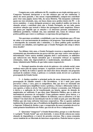 Compete-nos a nós, militantes do PS, reunidos no seu órgão máximo que é o
Congresso Nacional, interpretar a voz dos eleitores que em nós confiaram. À
altura do nosso passado, e das nossas responsabilidades, compete-nos contribuir
para virar uma página menos feliz, da nossa História. Não desejamos confrontar
quem nos tem orientado, mas, em busca duma nova prática dentro do PS – e de
novos caminhos - é nossa obrigação promover uma saudável análise em torno da
situação actual e contribuir para que o Estado Português, no seu todo, possa
encontrar soluções que tornem o futuro dos portugueses mais auspicioso. Futuro
que passa por impedir que as emoções e os interesses pessoais contaminem a
militância partidária. Unidade sim, mas unicidade não, temos de relançar uma
prática política que renove a confiança e a esperança dos portugueses.

       Nós queremos serenidade e estabilidade e por isso entendemos que o PS tem
de voltar a ser um instrumento de mudança e de progresso. Num momento em que
o desempenho da economia não é animador, e a classe política pede sacrifícios
crescentes aos cidadãos, será legítimo que o Estado Português não esteja à altura
desse desafio?

       Nos últimos vinte anos, o Estado Português recorreu a engenharias legais e
orçamentais que desembocaram em graves desvios, que urge vencer com energia e
determinação. Entre outras medidas julgadas úteis e convenientes, os militantes
que subscrevem esta Moção entendem que é necessário reforçar as seguintes
orientações, todas elas imprescindíveis à modernização, moralização e eficácia
duma Administração Pública, de que todos somos responsáveis:

      1 – Portugal mantém elevados níveis de pobreza e de exclusão social, como
nenhum outro país do espaço europeu. A exposição recente de centenas de “sem-
abrigo” na Baixa de Lisboa é apenas um sinal claro dessa situação: um programa
nacional de combate à fome, à pobreza e à exclusão social, deverá ser a primeira
preocupação do Estado Social.

       2 - A Justiça constitui a principal pecha da nossa democracia, motivo de
preocupação do cidadão comum e dos investidores. A lei é mole para quem
prevarica e dura, e cara, para os cumpridores. Daí, que deva ser efectuado um
esforço nacional para simplificar textos e práticas, e formar e diferenciar todos os
seus agentes, a todos os níveis. Não é possível relançar a economia, com Tribunais
à deriva e a aplicação da lei transformada em lotaria, apesar da dotação de
magistrados ser suficiente. E que dizer dum Ministério Público, que se atola em
intermináveis processos de corrupção? Como podemos manter juros baixos, e a
economia a funcionar, e impedir milhares de falências, com os caloteiros a rir das
vítimas? Um sinal claro de moralização tem de ser dado ao país, por uma Direcção
Política que não tema enfrentar interesses corporativos. Mas os agentes judiciais
também têm de perceber que a Presidência da República não pode gastar mais que
o Supremo Tribunal de Justiça e que e recuperação da nossa economia deverá ter
como primeiro beneficiário este Poder, que terá de ser livre e independente.

       3 – Queremos “emagrecer” o Estado Democrático, porque se o não fizermos
é o próprio “Estado Social” que será destruído. A nossa dívida colocou-nos numa
situação de dependência e à mercê de pressões externas. Mas a nossa economia
carece também de ser libertada de interesses corporativos. Poderão baixar os juros
 