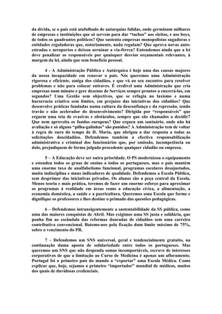 da dívida, se o país está atafulhado de autarquias falidas, onde germinam milhares
de empresas e instituições que só servem para dar “tachos” aos eleitos, e aos boys,
de todos os quadrantes políticos? Que sustenta empresas monopolistas sugadoras e
entidades reguladoras que, notoriamente, nada regulam? Que aprova novas auto-
estradas e aeroportos e deixou arruinar a via-férrea? Entendemos ainda que a lei
deve penalizar os responsáveis por quaisquer desvios orçamentais relevantes, à
margem da lei, ainda que sem benefício pessoal.

        4 - A Administração Pública e Autárquica é hoje uma das causas majores
da nossa incapacidade em renovar o país. Nós queremos uma Administração
rigorosa e eficiente, amiga dos cidadãos, e que vá ao seu encontro para resolver
problemas e não para colocar entraves. É credível uma Administração que cria
empresas num minuto e gere dezenas de Serviços sempre prontos a encerrá-las, em
segundos? Uma Gestão sem objectivos, que se refugia no laxismo e numa
burocracia criativa sem limites, em prejuízo das iniciativas dos cidadãos? Que
desenvolve práticas fundadas numa cultura da desconfiança e da repressão, sendo
travão e não acelerador do desenvolvimento? Dirigida por “responsáveis” que
erguem uma teia de evasivas e obstáculos, sempre que são chamados a decidir?
Que nem aproveita os fundos europeus? Que ergueu um santuário, onde não há
avaliação e só alguns “pilha-galinhas” são punidos? A Administração tem de voltar
à regra de ouro do tempo de D. Maria, que obrigou a dar resposta a todas as
solicitações doscidadãos. Defendemos também a efectiva responsabilização
administrativa e criminal dos funcionários que, por omissão, incompetência ou
dolo, prejudiquem de forma julgada procedente qualquer cidadão ou empresa.

       5 – A Educação deve ser outra prioridade. O PS modernizou o equipamento
e estendeu todos os graus de ensino a todos os portugueses, mas o país mantém
uma enorme taxa de analfabetismo funcional, programas escolares desajustados,
muita indisciplina e maus indicadores de qualidade. Defendemos a Escola Pública,
sem desprimor das iniciativas privadas. Os alunos são a peça central da Escola.
Menos teoria e mais prática, teremos de fazer um enorme esforço para aproximar
os programas à realidade em áreas como a educação cívica, a alimentação, a
economia doméstica, a saúde e a puericultura. Queremos uma Escola que forme e
dignifique os professores e lhes destine o primado das questões pedagógicas.

       6 – Defendemos intransigentemente a sustentabilidade da SS pública, como
uma das maiores conquistas de Abril. Mas exigimos uma SS justa e solidária, que
ponha fim ao escândalo das reformas douradas de cidadãos sem uma carreira
contributiva convencional. Batemo-nos pela fixação dum limite máximo de 75%,
sobre o vencimento do PR.

       7 – Defendemos um SNS universal, geral e tendencialmente gratuito, na
continuação duma aposta de solidariedade entre todos os portugueses. Mas
queremos um SNS que não despenda somas incomportáveis, escravo de interesses
corporativos de que a limitação ao Curso de Medicina é apenas um afloramento.
Portugal foi o primeiro país do mundo a “exportar” uma Escola Médica. Como
explicar que, hoje, sejamos o primeiro “importador” mundial de médicos, muitos
dos quais de duvidosas credenciais.
 