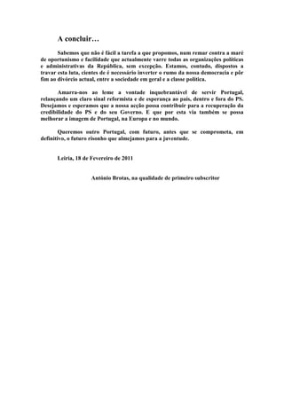 A concluir…
       Sabemos que não é fácil a tarefa a que propomos, num remar contra a maré
de oportunismo e facilidade que actualmente varre todas as organizações políticas
e administrativas da República, sem excepção. Estamos, contudo, dispostos a
travar esta luta, cientes de é necessário inverter o rumo da nossa democracia e pôr
fim ao divórcio actual, entre a sociedade em geral e a classe política.

       Amarra-nos ao leme a vontade inquebrantável de servir Portugal,
relançando um claro sinal reformista e de esperança ao país, dentro e fora do PS.
Desejamos e esperamos que a nossa acção possa contribuir para a recuperação da
credibilidade do PS e do seu Governo. E que por esta via também se possa
melhorar a imagem de Portugal, na Europa e no mundo.

        Queremos outro Portugal, com futuro, antes que se comprometa, em
definitivo, o futuro risonho que almejamos para a juventude.


      Leiria, 18 de Fevereiro de 2011


                    António Brotas, na qualidade de primeiro subscritor
 