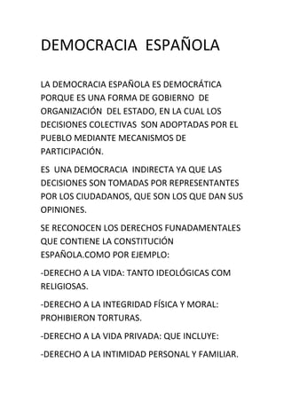DEMOCRACIA  ESPAÑOLA<br />LA DEMOCRACIA ESPAÑOLA ES DEMOCRÁTICA PORQUE ES UNA FORMA DE GOBIERNO  DE ORGANIZACIÓN  DEL ESTADO, EN LA CUAL LOS DECISIONES COLECTIVAS  SON ADOPTADAS POR EL PUEBLO MEDIANTE MECANISMOS DE PARTICIPACIÓN.<br />ES  UNA DEMOCRACIA  INDIRECTA YA QUE LAS DECISIONES SON TOMADAS POR REPRESENTANTES  POR LOS CIUDADANOS, QUE SON LOS QUE DAN SUS OPINIONES.<br />SE RECONOCEN LOS DERECHOS FUNADAMENTALES QUE CONTIENE LA CONSTITUCIÓN ESPAÑOLA.COMO POR EJEMPLO:<br />-DERECHO A LA VIDA: TANTO IDEOLÓGICAS COM RELIGIOSAS.<br />-DERECHO A LA INTEGRIDAD FÍSICA Y MORAL: PROHIBIERON TORTURAS.<br />-DERECHO A LA VIDA PRIVADA: QUE INCLUYE:<br />-DERECHO A LA INTIMIDAD PERSONAL Y FAMILIAR.<br />-DERECHO AL SECRETO DE COMUNICACIONES.<br />-INVIOLIDAD DEL DOMICILIO.<br />-USO DE INFORMÁTICA.<br />HAY SEPARACIÓN DE PODERES , EN EL PODER LEGISLATIVO( LA REDACCIÓN  DE LAS LEYES , QUE SE VOTAN EN EL PARLAMENTO), EN EL EJECUTIVO SE DEBER REALIZAR EL CUMPLIMIENTO DE LAS LEYES) Y JUDICIAL ( LOS JUECES SE ENCARGAN DE PONER CONDENAS A LOS QUE NO CUMPLEN LAS LEYES).<br />