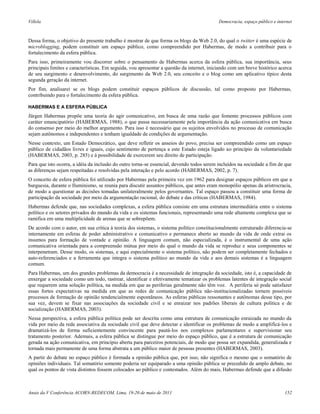 Villela                                                                                    Democracia, espaço público e internet



Dessa forma, o objetivo do presente trabalho é mostrar de que forma os blogs da Web 2.0, do qual o twitter é uma espécie de
microblogging, podem constituir um espaço público, como compreendido por Habermas, de modo a contribuir para o
fortalecimento da esfera pública.
Para isso, primeiramente vou discorrer sobre o pensamento de Habermas acerca da esfera pública, sua importância, seus
principais limites e características. Em seguida, vou apresentar a questão da internet, iniciando com um breve histórico acerca
de seu surgimento e desenvolvimento, do surgimento da Web 2.0, seu conceito e o blog como um aplicativo típico desta
segunda geração da internet.
Por fim, analisarei se os blogs podem constituir espaços públicos de discussão, tal como proposto por Habermas,
contribuindo para o fortalecimento da esfera pública.

HABERMAS E A ESFERA PÚBLICA
Jürgen Habermas propõe uma teoria do agir comunicativo, em busca de uma razão que fomente processos públicos com
caráter emancipatório (HABERMAS, 1988), o que passa necessariamente pela importância da ação comunicativa em busca
do consenso por meio do melhor argumento. Para isso é necessário que os sujeitos envolvidos no processo de comunicação
sejam autônomos e independentes e tenham igualdade de condições de argumentação.
Nesse contexto, um Estado Democrático, que deve refletir os anseios do povo, precisa ser compreendido como um espaço
público de cidadãos livres e iguais, cujo sentimento de pertença a este Estado esteja ligado ao princípio da voluntariedade
(HABERMAS, 2003, p. 285) e à possibilidade de exercerem seu direito de participação.
Para que isto ocorra, a idéia da inclusão do outro torna-se essencial, devendo todos serem incluídos na sociedade a fim de que
as diferenças sejam respeitadas e resolvidas pela interação e pelo acordo (HABERMAS, 2002, p. 7).
O conceito de esfera pública foi utilizado por Habermas pela primeira vez em 1962 para designar espaços públicos em que a
burguesia, durante o Iluminismo, se reunia para discutir assuntos públicos, que antes eram monopólio apenas da aristrocracia,
de modo a questionar as decisões tomadas unilateralmente pelos governantes. Tal espaço passou a constituir uma forma de
participação da sociedade por meio da argumentação racional, do debate e das críticas (HABERMAS, 1984).
Habermas defende que, nas sociedades complexas, a esfera pública consiste em uma estrutura intermediária entre o sistema
político e os setores privados do mundo da vida e os sistemas funcionais, representando uma rede altamente complexa que se
ramifica em uma multiplicidade de arenas que se sobrepõem.
De acordo com o autor, em sua crítica à teoria dos sistemas, o sistema político constitucionalmente estruturado diferencia-se
internamente em esferas de poder administrativo e comunicativo e permanece aberto ao mundo da vida de onde extrai os
insumos para formação de vontade e opinião. A linguagem comum, não especializada, é o instrumental de uma ação
comunicativa orientada para a compreensão mútua por meio do qual o mundo da vida se reproduz e seus componentes se
interpenetram. Desse modo, os sistemas, e aqui especialmente o sistema político, não podem ser completamente fechados e
auto-referenciados e a ferramenta que integra o sistema político ao mundo da vida e aos demais sistemas é a linguagem
comum.
Para Habermas, um dos grandes problemas da democracia é a necessidade de integração da sociedade, isto é, a capacidade de
enxergar a sociedade como um todo, rastrear, identificar e efetivamente tematizar os problemas latentes de integração social
que requerem uma solução política, na medida em que as periferias geralmente não têm voz. A periferia só pode satisfazer
essas fortes expectativas na medida em que as redes de comunicação pública não-institucionalizadas tornem possíveis
processos de formação de opinião tendencialmente espontâneos. As esferas públicas ressonantes e autônomas desse tipo, por
sua vez, devem se fixar nas associações da sociedade civil e se enraizar nos padrões liberais de cultura política e de
socialização (HABERMAS, 2003).
Nessa perspectiva, a esfera pública política pode ser descrita como uma estrutura de comunicação enraizada no mundo da
vida por meio da rede associativa da sociedade civil que deve detectar e identificar os problemas de modo a amplificá-los e
dramatizá-los de forma suficientemente convincente para pautá-los nos complexos parlamentares e supervisionar seu
tratamento posterior. Ademais, a esfera pública se distingue por meio do espaço público, que é a estrutura de comunicação
gerada na ação comunicativa, em princípio aberta para parceiros potenciais, de modo que possa ser expandida, generalizada e
tornada mais permanente de uma forma abstrata a um público maior de pessoas presentes (HABERMAS, 2003).
A partir do debate no espaço público é formada a opinião pública que, por isso, não significa o mesmo que o somatório de
opiniões individuais. Tal somatório somente poderia ser equiparado a uma opinião pública se precedido de amplo debate, no
qual os pontos de vista distintos fossem colocados ao público e contestados. Além do mais, Habermas defende que a difusão



Anais da V Conferência ACORN-REDECOM, Lima, 19-20 de maio de 2011                                                           152
 