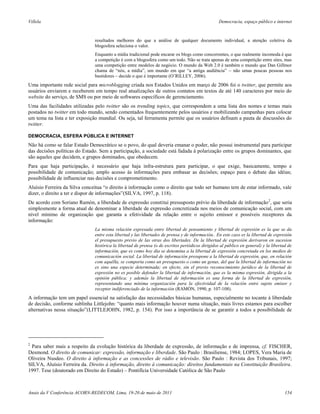 Villela                                                                                           Democracia, espaço público e internet



                               resultados melhores do que a análise de qualquer documento individual, a atenção coletiva da
                               blogosfera seleciona o valor.
                               Enquanto a mídia tradicional pode encarar os blogs como concorrentes, o que realmente incomoda é que
                               a competição é com a blogosfera como um todo. Não se trata apenas de uma competição entre sites, mas
                               uma competição entre modelos de negócio. O mundo da Web 2.0 é também o mundo que Dan Gillmor
                               chama de “nós, a mídia”, um mundo em que “a antiga audiência” – não umas poucas pessoas nos
                               bastidores – decide o que é importante (O’RILLEY, 2006).
Uma importante rede social para microblogging criada nos Estados Unidos em março de 2006 foi o twitter, que permite aos
usuários enviarem e receberem em tempo real atualizações de outros contatos em textos de até 140 caracteres por meio do
website do serviço, de SMS ou por meio de softwares específicos de gerenciamento.
Uma das facilidades utilizadas pelo twitter são os trending topics, que correspondem a uma lista dos nomes e temas mais
postados no twitter em todo mundo, sendo comentados frequentemente pelos usuários e mobilizando campanhas para colocar
um tema na lista e ter exposição mundial. Ou seja, tal ferramenta permite que os usuários definam a pauta de discussões do
twitter.

DEMOCRACIA, ESFERA PÚBLICA E INTERNET
Não há como se falar Estado Democrático se o povo, do qual deveria emanar o poder, não possui instrumental para participar
das decisões políticas do Estado. Sem a participação, a sociedade está fadada à polarização entre os grupos dominantes, que
são aqueles que decidem, e grupos dominados, que obedecem.
Para que haja participação, é necessário que haja infra-estrutura para participar, o que exige, basicamente, tempo e
possibilidade de comunicação; amplo acesso às informações para embasar as decisões; espaço para o debate das idéias;
possibilidade de influenciar nas decisões e comprometimento.
Aluísio Ferreira da Silva conceitua “o direito à informação como o direito que todo ser humano tem de estar informado, vale
dizer, o direito a ter e dispor de informações”(SILVA, 1997, p. 118).
De acordo com Soriano Ramón, a liberdade de expressão constitui pressuposto prévio da liberdade de informação 2, que seria
simplesmente a forma atual de denominar a liberdade de expressão concretizada nos meios de comunicação social, com um
nível mínimo de organização que garanta a efetividade da relação entre o sujeito emissor e possíveis receptores da
informação:
                               La misma relación expresada entre libertad de pensamiento y libertad de expresión es la que se da
                               entre esta libertad y las libertades de prensa y de información.. En este caso es la libertad de expresión
                               el presupuesto previo de las otras dos libertades. De la libertad de expresión derivaron en sucesion
                               histórica la libertad de prensa (o de escritos periódicos dirigidos al público en general) y la libertad de
                               información, que es como hoy dia se denomina a la libertad de expresión concretada en los medios de
                               comunicación social. La libertad de información presupone a la libertad de expresión, que, en relación
                               com aquélla, se comporta como un presupuesto o como un genus, del que la libertad de información no
                               es sino una especie determinada; en efecto, sin el previo reconocimiento jurídico de la libertad de
                               expresión no es posible defender la libertad de información, que es la misma expresión, dirigida a la
                               opinión pública; y además la libertad de información es una forma de la libertad de expresión,
                               representando una mínima organización para la efectividad de la relación entre sujeto emisor y
                               receptor indiferenciado de la información (RAMÓN, 1990, p. 107-108).
A informação tem um papel essencial na satisfação das necessidades básicas humanas, especialmente no tocante à liberdade
de decisão, conforme sublinha Littlejohn: “quanto mais informação houver numa situação, mais livres estamos para escolher
alternativas nessa situação”(LITTLEJOHN, 1982, p. 154). Por isso a importância de se garantir a todos a possibilidade de




2
 Para saber mais a respeito da evolução histórica da liberdade de expressão, de informação e de imprensa, cf. FISCHER,
Desmond. O direito de comunicar: expressão, informação e liberdade. São Paulo : Brasiliense, 1984; LOPES, Vera Maria de
Oliveira Nusdeo. O direito à informação e as concessões de rádio e televisão. São Paulo : Revista dos Tribunais, 1997;
SILVA, Aluísio Ferreira da. Direito à informação, direito à comunicação: direitos fundamentais na Constituição Brasileira.
1997. Tese (doutorado em Direito do Estado) – Pontifícia Universidade Católica de São Paulo



Anais da V Conferência ACORN-REDECOM, Lima, 19-20 de maio de 2011                                                                     154
 