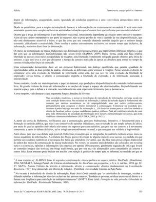 Villela                                                                                           Democracia, espaço público e internet



dispor de informações, assegurando, assim, igualdade de condições cognitivas e uma convivência democrática entre as
pessoas3.
Desde os primórdios, para a simples orientação do homem, a informação fez-se extremamente necessária. E será tanto mais
necessária quanto mais complexas forem as sociedades e situações que o homem tiver que enfrentar para sua sobrevivência 4.
Ocorre que a troca de informações é um fenômeno relacional, inteiramente dependente da relação entre emissor e receptor.
Além de seu caráter interpretativo por parte do receptor, não se pode perder de vista a questão de sua disponibilização, que
não está diretamente acessível a todos, o que faz com que seu conteúdo dependa também daquilo que o emissor deseja
transmitir, dificultando a neutralidade. Disto resulta o caráter extremamente exclusivo, ao mesmo tempo que inclusivo, da
informação, sendo um forte fator de dominação.
Os meios de comunicação de massa tradicionais são dominados por poucos grupos que representam interesses próprios, o que
faz com que as informações disponibilizadas não sejam livres (RAMOS, 2009). Dessa forma, ainda que haja relativa
liberdade de acesso a tais meios na qualidade de receptor, esta liberdade é totalmente mitigada quando olhamos pela ótica do
emissor, o que nos leva a crer que deixamos o tempo da censura noticiada da época da ditadura para entrar no tempo da
censura velada pelas forças de mercado.
Uma comunicação democrática deve ser um processo bidirecional, um diálogo equilibrado que garanta igualdade de
oportunidades entre as duas pontas da cadeia, eliminando as diferenças entre emissor e receptor. Nesse sentido, o direito de
comunicar seria uma evolução da liberdade de informação como esta, por sua vez, foi uma evolução da liberdade de
expressãO. Dessa forma, o direito à comunicação engloba a liberdade de expressão e de informação associada à
interatividade.
Nesse contexto, é cada vez mais importante o papel da internet, cuja produção e disponibilização de conteúdo é relativamente
livre, há grande volume de troca de informações e as noções de tempo e espaço são desconstruídas, disponibilizando um
importe espaço para o debate e a interação, nos indicando ser uma importante ferramenta para a democracia.
A esse respeito, vale destacar o que argumenta Sergio Amadeu da Silveira:
                               Nas sociedades modernas, o acesso às tecnologias de reprodução de informações em larga escala era
                               uma condição democrática. Na sociedade da informação, a defesa da inclusão digital é fundamental não
                               somente por motivos econômicos ou de empregabilidade, mas por razões político-sociais,
                               principalmente para assegurar o direito inalienável à comunicação. Comunicar na sociedade pós-
                               moderna é poder interagir nas redes de informação. (...) O direito de acesso passa a viabilizar também o
                               direito de fiscalizar, cobrar e propor medidas aos poderes públicos. Pode até viabilizar o direito de votar
                               pela rede. Democracia na sociedade da informação deve incluir a democratização do acesso, que pode
                               viabilizar a democracia eletrônica (SILVEIRA, 2001, p. 30-31).
A partir da teoria de Habermas, verificamos que a comunicação, processo bidirecional, interativo, é fundamental para a
formação da opinião pública, que não é um somatório de opiniões individuais, mas resultado de um amplo debate de idéias,
por meio do qual as opiniões individuais relevantes são expostas para um auditório, que por sua vez contesta e é novamente
contestado, a partir do debate de idéias, até se atingir um entendimento racional, o que assegura sua validade e legitimidade.
Além disso, para que esse debate seja possível, Habermas pressupõe que os integrantes do auditório tenham acesso mais ou
menos equânime às informações. A estrutura dos blogs, parece favorecer de alguma maneira esse acesso, na medida em que
permite aos usuários estabelecer a hierarquia dos fatos que entendem relevantes, que não fica mais presa à figura tradicional
do editor dos meios de comunicação de massa tradicionais. No twitter, os assuntos mais debatidos são colocados em trending
topics e as notícias, opiniões e informações são expostas em apenas 140 caracteres, geralmente seguidas de links que levam
ao conteúdo integral das notícias, em blogs tradicionais, que por sua vez são alimentados com comentários de leitores e
outros links. Essa estrutura pode indicar um auxílio com relação à questão do tempo para se informar, na medida em que as

3
 A essa respeito, cf. ALMINO, João. O segredo e a informação: ética e política no espaço público. São Paulo : Brasiliense,
1986; MOSTAFA, Solange Puntel. As Ciências da informação. In: São Paulo em pespectiva, v. 8, n. 4, out/dez. 1994, pp. 22-
27; SILVA, Aluísio Ferreira da. Direito à informação, direito à comunicação: direitos fundamentais na Constituição
Brasileira. 1997. Tese (doutorado em Direito do Estado) – Pontifícia Universidade Católica de São Paulo.
4
  No tocante à titularidade do direito de informação, René Ariel Dotti entende que “as atividades de investigar, receber e
difundir opiniões e informações não são exclusivas das pessoas naturais. Também as pessoas jurídicas exercem tal direito e o
fazem com freqüência para satisfação de múltiplos interesses” (DOTTI, René Ariel. Proteção da vida privada e liberdade de
informação. São Paulo : Revistas do Tribunais, 1980).


Anais da V Conferência ACORN-REDECOM, Lima, 19-20 de maio de 2011                                                                     155
 