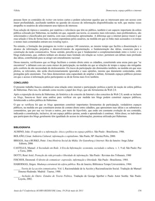Villela                                                                                   Democracia, espaço público e internet



pessoas lêem os conteúdos do twitter em textos curtos e podem selecionar aqueles que as interessam para um acesso com
maior profundidade, auxiliando também na questão do excesso de informações disponibilizadas na web, que muitas vezes
atrapalha os usuários de selecionarem seus tópicos de interesse.
Essa seleção de tópicos e assuntos, por matérias e relevância que têm no público, também é um aspecto importante da esfera
pública colocado por Habermas, na medida em que, segundo sua teoria, os assuntos mais relevantes, mais problemáticos, são
selecionados e classificados por matéria, com suas contestações apresentadas. A diferença que a internet parece trazer é que
essa seleção é feita de forma mais ou menos espontânea pelos usuários, na medida em que os links mais acessados e os temas
e nomes mais comentados entram nos trending topics.
No entanto, a limitação das postagens no twitter a apenas 140 caracteres, ao mesmo tempo que facilita a disseminação e o
alcance da informação, prejudica o desenvolvimento da argumentação, a fundamentação das idéias, essenciais para a
construção da razão comunicativa. Nesse sentido, percebe-se que é fundamental a complementariedade entre o twitter e os
blogs tradicionais, que, embora tenham um alcance mais limitado em relação ao twitter, permitem um debate mais profundo
das idéias, contribuindo para se atingir um entendimento racional.
Dessa maneira, verificamos que os blogs facilitam o contato direto entre os cidadãos, constituindo uma arena para que “se
encontrem” e debatam com um custo menor de participação, na medida em que as relações de tempo e espaço são mitigadas
pelo conforto da não necessidade do deslocamento. Os riscos da participação são diminuídos também, na medida em que seus
pleitos, se relevantes, não serão discricionariamente ignorados e suas opiniões, mesmo que duramente contestadas, estão
protegidas pelo anonimato. Tais fatos demonstram uma capacidade de ampliar o debate, formando espaços públicos perenes
em que o acesso à informação pelos participantes se dá de forma mais livre também.

CONCLUSÃO
O presente trabalho buscou estabelecer uma relação entre internet e participação política a partir da noção de esfera pública
de Habermas. Para isso, foi adotado como recorte o papel dos blogs, que são ferramentas da Web 2.0.
Após a exposição da teoria de Habermas, do histórico e do conceito da Internet e dos conceitos da Web 2.0, aonde se incluem
os blogs, buscou-se fazer uma análise para verificar em que medida tais blogs podem constituir espaços públicos,
fortalecendo a esfera pública de Habermas.
O que se verificou foi que os blogs aparentam constituir importantes ferramentas de participação, verdadeiros espaços
públicos, na medida em que constituem arenas de contato direto entre cidadãos, que apresentam suas idéias e as submetem a
comentários, que por sua vez levam a outros, por meio de hiperlinks, que estão em constante evolução de seu conteúdo,
indicando a constituição, inclusive, de um espaço público perene, aonde o aprendizado é contínuo. Além disso, os indivíduos
que participam dos blogs geralmente têm igualdade do acesso às informações, premissa utilizada por Habermas.



BIBLIOGRAFIA
ALMINO, João. O segredo e a informação: ética e política no espaço público. São Paulo : Brasiliense, 1986.
BOLAÑO, César. Indústria Cultural, informação e capitalismo. São Paulo, SP: Hucitec/Polis, 2000.
BRIGGS, Asa e BURKE, Peter. Uma História Social da Mídia: De Gutenberg à Internet. Rio de Janeiro: Jorge Zahar
    Editora, 2006
CASTELLS, Manuel. A Sociedade em Rede. A Era da Informação: economia, sociedade e cultura, v. 1. 9 ed. São Paulo: Paz
   e Terra, 2006.
DOTTI, René Ariel. Proteção da vida privada e liberdade de informação. São Paulo : Revistas dos Tribunais, 1980
FISCHER, Desmond. O direito de comunicar: expressão, informação e liberdade. São Paulo : Brasiliense, 1984.
HABERMAS, Jürgen. Mudança estrutural da esfera pública. Rio de Janeiro, Biblioteca Tempo Universitário, 1984.
_____. Teoria de La acción comunicativa. Vol. I, Racionalidade de la Acción y Racionalización Social. Tradução de Manuel
    Jimenez Redondo. Madrid : Taurus, 1988.
_____. Inclusão do Outro: Estudos de Teoria Política. Tradução de George Sperber e Paulo Astor Soethe. São Paulo:
    Loyola, 2002.



Anais da V Conferência ACORN-REDECOM, Lima, 19-20 de maio de 2011                                                          156
 