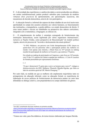 Considerações Acerca dos Atuais Parâmetros de Representação Legislativa.
Proposta de Valorização da Cidadania Através de Maior Participação Decisória.
Busca de Alternativas Voltadas ao Aprimoramento do Modelo Democrático Vigente no Brasil.
10
E – A diversidade das experiências e a análise dos dados a serem produzidos nos debates,
em caráter multidimensional, podem produzir subsídios para construção de modelos
virtuosos (best practices) de aprimoramento, em aproximações sucessivas, dos
mecanismos de decisão democrática, através do viés participativo.
F – A educação formal e a informal são capazes de dotar cidadãos de um nível muito mais
aprofundado no campo dos assuntos atinentes aos valores humanos, ao funcionamento
das instituições, a transparência, a gestão pública e ao estado democrático de direito. E
estes temas podem e devem ser trabalhados na perspectiva dos saberes curriculares,
integrados com a matemática, a linguagem, as ciências etc.
G – O empoderamento da mulher é estratégia consagrada de fortalecimento das
instituições democráticas, assim legitimada por vários organismos internacionais5
,
inclusive as Nações Unidas, como perspectiva de Desconstrução6
do modelo político
vigente, através do processo de “inversão e deslocamento das atuais práticas”.
“A ONU Mulheres, em parceria com União Interparlamentar (UIP), lançou na
quarta-feira (15) um panorama sobre a participação política das mulheres no
mundo. Com apenas uma ministra, o Brasil ficou na 167ª posição no ranking
mundial de participação de mulheres no Executivo, que analisou 174 países.
Em relação ao ranking da participação no Congresso, o país ficou na 154ª posição,
com 55 das 513 cadeiras da Câmara ocupadas por mulheres, e 12 dos 81 assentos
do Senado preenchidos por representantes femininas.
(...)
“O que é democracia? É gente para o povo ou homens para o povo?”, indagou a
diretora-executiva da ONU Mulheres, Phumzile Mlambo-Ngcuka, que falou ao
lado do secretário-geral da UIP, Martin Chungong.””7
Por outro lado, na medida em que as mulheres são amplamente majoritárias tanto no
protagonismo da educação informal, como na educação formal, as experiências de
elaboração de novas políticas de fortalecimento da democracia podem ser mais bem
difundidas no diálogo coletivo, com preponderância no campo identitário de gênero.
5
Em 2017, atualmente são duas mulheres no primeiro escalão.
https://nacoesunidas.org/artigo-a-importancia-de-promover-lideranca-feminina-na-america-latina/
https://nacoesunidas.org/brasil-fica-em-167o-lugar-em-ranking-de-participacao-de-mulheres-no-
executivo-alerta-onu/
6
Vamos nos valer, para fins didáticos, do termo técnico elaborado por Jacques Derrida.
 