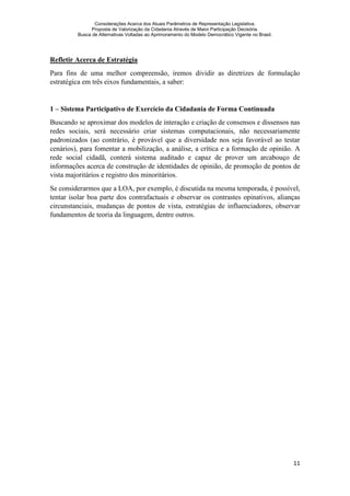 Considerações Acerca dos Atuais Parâmetros de Representação Legislativa.
Proposta de Valorização da Cidadania Através de Maior Participação Decisória.
Busca de Alternativas Voltadas ao Aprimoramento do Modelo Democrático Vigente no Brasil.
11
Refletir Acerca de Estratégia
Para fins de uma melhor compreensão, iremos dividir as diretrizes de formulação
estratégica em três eixos fundamentais, a saber:
1 – Sistema Participativo de Exercício da Cidadania de Forma Continuada
Buscando se aproximar dos modelos de interação e criação de consensos e dissensos nas
redes sociais, será necessário criar sistemas computacionais, não necessariamente
padronizados (ao contrário, é provável que a diversidade nos seja favorável ao testar
cenários), para fomentar a mobilização, a análise, a crítica e a formação de opinião. A
rede social cidadã, conterá sistema auditado e capaz de prover um arcabouço de
informações acerca de construção de identidades de opinião, de promoção de pontos de
vista majoritários e registro dos minoritários.
Se considerarmos que a LOA, por exemplo, é discutida na mesma temporada, é possível,
tentar isolar boa parte dos contrafactuais e observar os contrastes opinativos, alianças
circunstanciais, mudanças de pontos de vista, estratégias de influenciadores, observar
fundamentos de teoria da linguagem, dentre outros.
 