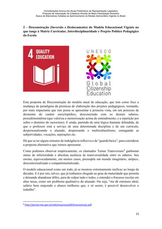 Considerações Acerca dos Atuais Parâmetros de Representação Legislativa.
Proposta de Valorização da Cidadania Através de Maior Participação Decisória.
Busca de Alternativas Voltadas ao Aprimoramento do Modelo Democrático Vigente no Brasil.
15
2 – Desconstrução (Inversão e Deslocamento) do Modelo Educacional Vigente no
que tange à Matriz Curricular, Interdisciplinaridade e Projeto Político Pedagógico
da Escola
Esta proposta de Desconstrução do modelo atual de educação, que tem como foco a
mudança de paradigma da premissa de elaboração dos projetos pedagógicos, tornando,
por mais impactante que isto possa se apresentar à primeira vista, em um processo de
desmonte do caráter enciclopédico, desconectado com os demais saberes,
procedimentalista (que valoriza a memorização acima do entendimento, e a repetição por
sobre o domínio do raciocínio). E ainda, partindo de uma lógica bastante difundida, de
que o professor está a serviço de uma determinada disciplina e de um currículo,
despersonalizando o alunado, desprezando o multiculturalismo, esmagando as
subjetividades, vocações, aspirações etc.
Há que se ter alguns minutos de indulgência reflexiva e de “guarda baixa”, para considerar
a proposta alternativa que iremos apresentar.
Como podemos observar empiricamente, os chamados Temas Transversais8
ganharam
status de inferioridade e absoluta ausência de transversalidade entre os saberes. Seu
ensino, equivocadamente, em muitos casos, pressupõe um mundo imaginário, utópico,
descontextualizado e compartimentalizado.
O modelo educacional como um todo, já se mostrou extremamente ineficaz ao longo de
décadas. E é por isto, talvez, que já tenhamos chegado ao grau de maturidade que permita
e demande abandonar álibis, para de culpar tudo e todos, e entender o fracasso escolar em
altas taxas, como um problema qualitativo do alunado. Ou seja, “me dê estrutura ideal,
salário bem majorado e alunos melhores que, e só assim, é possível desenvolver o
trabalho”.
8
http://portal.mec.gov.br/seb/arquivos/pdf/ttransversais.pdf
 