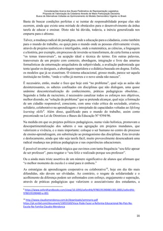 Considerações Acerca dos Atuais Parâmetros de Representação Legislativa.
Proposta de Valorização da Cidadania Através de Maior Participação Decisória.
Busca de Alternativas Voltadas ao Aprimoramento do Modelo Democrático Vigente no Brasil.
16
Basta de buscar condições perfeitas e se isentar de responsabilidade porque elas não
ocorrem, ainda que exista uma miríade de obstáculos para o desenvolvimento da árdua
tarefa de educar e ensinar. Disto não há dúvida, todavia, a inércia generalizada nos
empurra para o abismo.
Talvez, a mudança radical de paradigma, onde a educação para a cidadania, como também
para o mundo do trabalho, ou quiçá para o mundo onde as pessoas efetivamente vivem,
através de projetos realísticos e interligados, onde a matemática, as ciências, a linguagem
e a história, por exemplo, em processo de inversão se transformem, de certa forma a serem
“os temas transversais”, na acepção ideal e técnica do termo. Em outras palavras,
transversais de um projeto com contexto, abordagem, integração e livre das amarras
formalísticas da enturmação aniquiladora da subjetividade, a avaliação padronizada que
tenta igualar os desiguais, a abordagem repetidora e a didática baseada em dogma. Enfim,
os modelos que já se exauriram. O sistema educacional, grosso modo, parece ser aquela
instituição no limbo, “onde o velho já morreu e o novo ainda não nasceu”.
É necessário, então, mudar o foco que hoje está “no problema”, qual seja as aulas são
desinteressantes, os saberes confinados em disciplinas que não dialogam, uma quase
unânime descontextualização do conhecimento, práticas pedagógicas obsoletas...
Seguindo a linha de raciocínio, é necessário canalizar todos os esforços nos objetivos,
melhor dizendo, na “solução do problema” que se pretende alcançar, qual seja: a formação
de um cidadão responsável, consciente, com uma visão crítica da sociedade, criativo,
solidário, colaborativo na aprendizagem e introjetado de capacidades voltadas ao lifelong
learning skills9
. Além disso, qualificado para o mundo do trabalho, assim como
preconizado na Lei de Diretrizes e Bases da Educação Nº 9394/96.
Na medida em que os projetos políticos pedagógicos, numa visão holística, promovam a
descopartimentalização dos saberes e sua agregação em projetos mundanos, que
valorizem a vivência, e o mais importante: coloque o ser humano no centro do processo
de ensino-aprendizagem, em substituição ao protagonismo das disciplinas. Esta inversão
e deslocamento, ainda que não seja tarefa fácil, muito provavelmente desencadeará uma
radical mudança nas práticas pedagógicas e nas experiências educacionais.
É possível inverter a realidade trágica que ouvimos com tanta frequência “sou feliz apesar
de ser professor”, para resgatar o “sou feliz e realizado porque sou professor”.
Ou a ainda mais triste assertiva de um número significativo de alunos que afirmam que
“o melhor momento da escola é o sinal para ir embora.”
As estratégias de aprendizagem cooperativa ou colaborativa10
, hoje em dia tão mais
difundidas, não devem ser olvidadas. Ao contrário, o resgate da solidariedade e o
acolhimento da diferença podem ser enfrentados com esforço, engajamento e superação,
através de práticas pedagógicas que valorizem o associativismo dos estudantes, a
9
https://www.oxfordhandbooks.com/view/10.1093/oxfordhb/9780195390483.001.0001/oxfordhb-
9780195390483-e-001
10
http://www.claudiomendonca.com.br/downloads/seminario.pdf
https://pt.scribd.com/document/13053169/Voce-Pode-Fazer-a-Reforma-Educacional-No-Pais-Na-
Escola-Na-Familia-Claudio-Mendonca
 