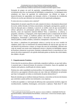 Considerações Acerca dos Atuais Parâmetros de Representação Legislativa.
Proposta de Valorização da Cidadania Através de Maior Participação Decisória.
Busca de Alternativas Voltadas ao Aprimoramento do Modelo Democrático Vigente no Brasil.
17
formação de grupos em prol da aquisição, compartilhamento e o importantíssimo
nivelamento entre eles, na construção de habilidades e competências. As abordagens entre
estudantes em busca da aquisição de conhecimento, sua difusão no grupo, o
desenvolvimento de capacidades em interação coletiva, é ferramenta de reconhecida
eficácia em escolas que adotaram tais mecanismos de organização pedagógica.
E como este eixo se conecta com o anterior?
Independente do projeto específico de cada conjunto de alunos e da proposta educacional
da escola, melhor dizendo, de forma concomitante, interligada e protagonista, quando se
trata da educação para a cidadania, é possível, ou melhor, mais do que recomendável,
utilizar aplicativos de participação política decisória, valendo-se do sistema antes
descrito, como um riquíssimo material didático! Nele, a matemática, as ciências, a
geografia, a história, e a linguagem, serão imprescindíveis para a compreensão de mérito
do debate. Com o tempo, as melhores práticas irão favorecer a criação de roteiros
pedagógicos, fomentando a participação plena e discussão exaustiva sobre temas de
natureza pública, cidadã, solidária, sustentável, transparente e fiscalizadora.
Em síntese, a plataforma de participação coletiva à serviço de um novo modelo de
cidadania, pode e deve se transformar em material didático de sala de aula, que uma vez
sob domínio de professores e alunos, ao longos dos anos de escolaridade, edificará uma
visão de mundo com muito mais fundamento técnico e domínio de habilidades capazes
de fiscalizar e denunciar os governos, fomentar a educação fiscal e a consciência no voto,
através da crítica responsável e da opinião abalizada quanto ao destino das coletividades,
das cidades e do país.
3 – Empoderamento Feminino
Como descrito na premissa alhures explicitada, empoderar mulheres, ao que tudo indica,
é essencial para o desenvolvimento do processo civilizatório, busca da equidade nas
relações entre gêneros, modificação do sistema vigente.
Sistema este, onde a igualdade no prisma jurídico, foi conquistada por mulheres e homens
subversivos, que pagaram altíssimo preço em suas vidas por defenderem um princípio
que hoje é consagrado em todas as constituições de países democráticos11
.
Basta de entender que as mulheres lutam por benesses, concessões ou favores dos homens
que controlam o poder político nas instituições e nas empresas.
A defesa da equidade e a valorização da diferença não é pensamento meritório, digno de
reconhecimento, medalhas, homenagens, convescotes e aplausos. Nada disso! É valor
11
Vide a publicação Estudos Eleitorais do TSE, volume 6, número 3 (20011) : A INSERÇÃO POLÍTICA DA
MULHER NO BRASIL: UMA RETROSPECTIVA HISTÓRICA - Joelson Dias1 e Vivian Grassi Sampaio, página
54.
http://www.tse.jus.br/hotsites/catalogo-
publicacoes/pdf/estudos_eleitorais/estudos_eleitorias_v6_n3.pdf]
 