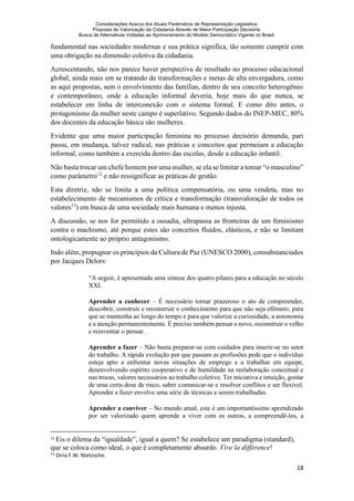 Considerações Acerca dos Atuais Parâmetros de Representação Legislativa.
Proposta de Valorização da Cidadania Através de Maior Participação Decisória.
Busca de Alternativas Voltadas ao Aprimoramento do Modelo Democrático Vigente no Brasil.
18
fundamental nas sociedades modernas e sua prática significa, tão somente cumprir com
uma obrigação na dimensão coletiva da cidadania.
Acrescentando, não nos parece haver perspectiva de resultado no processo educacional
global, ainda mais em se tratando de transformações e metas de alta envergadura, como
as aqui propostas, sem o envolvimento das famílias, dentro de seu conceito heterogêneo
e contemporâneo, onde a educação informal deveria, hoje mais do que nunca, se
estabelecer em linha de interconexão com o sistema formal. E como dito antes, o
protagonismo da mulher neste campo é superlativo. Segundo dados do INEP-MEC, 80%
dos docentes da educação básica são mulheres.
Evidente que uma maior participação feminina no processo decisório demanda, pari
passu, em mudança, talvez radical, nas práticas e conceitos que permeiam a educação
informal, como também a exercida dentro das escolas, desde a educação infantil.
Não basta trocar um chefe homem por uma mulher, se ela se limitar a tomar “o masculino”
como parâmetro12
e não ressignificar as práticas de gestão.
Esta diretriz, não se limita a uma política compensatória, ou uma vendeta, mas no
estabelecimento de mecanismos de crítica e transformação (transvaloração de todos os
valores13
) em busca de uma sociedade mais humana e menos injusta.
A discussão, se nos for permitido a ousadia, ultrapassa as fronteiras de um feminismo
contra o machismo, até porque estes são conceitos fluidos, elásticos, e não se limitam
ontologicamente ao próprio antagonismo.
Indo além, propugnar os princípios da Cultura de Paz (UNESCO 2000), consubstanciados
por Jacques Delors:
“A seguir, é apresentada uma síntese dos quatro pilares para a educação no século
XXI.
Aprender a conhecer – É necessário tornar prazeroso o ato de compreender,
descobrir, construir e reconstruir o conhecimento para que não seja efêmero, para
que se mantenha ao longo do tempo e para que valorize a curiosidade, a autonomia
e a atenção permanentemente. É preciso também pensar o novo, reconstruir o velho
e reinventar o pensar.
Aprender a fazer – Não basta preparar-se com cuidados para inserir-se no setor
do trabalho. A rápida evolução por que passam as profissões pede que o indivíduo
esteja apto a enfrentar novas situações de emprego e a trabalhar em equipe,
desenvolvendo espírito cooperativo e de humildade na reelaboração conceitual e
nas trocas, valores necessários ao trabalho coletivo. Ter iniciativa e intuição, gostar
de uma certa dose de risco, saber comunicar-se e resolver conflitos e ser flexível.
Aprender a fazer envolve uma série de técnicas a serem trabalhadas.
Aprender a conviver – No mundo atual, este é um importantíssimo aprendizado
por ser valorizado quem aprende a viver com os outros, a compreendê-los, a
12
Eis o dilema da “igualdade”, igual a quem? Se estabelece um paradigma (standard),
que se coloca como ideal, o que é completamente absurdo. Vive la différence!
13
Diria F.W. Nietzsche.
 