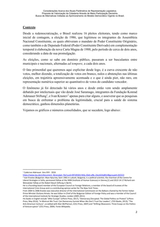 Considerações Acerca dos Atuais Parâmetros de Representação Legislativa.
Proposta de Valorização da Cidadania Através de Maior Participação Decisória.
Busca de Alternativas Voltadas ao Aprimoramento do Modelo Democrático Vigente no Brasil.
2
Contexto
Desde a redemocratização, o Brasil realizou 16 pleitos eleitorais, tendo como marco
inicial de contagem, a eleição de 1986, que legitimou os integrantes da Assembleia
Nacional Constituinte, os quais obtiveram o mandato de Poder Constituinte Originário,
como também o de Deputado Federal (Poder Constituinte Derivado) em complementação
temporal à elaboração da nova Carta Magna de 1988, pelo período de cerca de dois anos,
considerando a data de sua promulgação.
As eleições, como se sabe em domínio público, passaram a ser basculantes entre
municipais e nacionais, alternadas ad tempore, a cada dois anos.
O fato primordial que queremos aqui explicitar desde logo, é a curva crescente de não
votos, melhor dizendo, a totalização de votos em branco, nulos e abstenções nas últimas
eleições, em trajetória apreensivamente acentuada e o que é ainda pior, não raro, em
representação numérica superior ao quantitativo de votos do candidato vencedor.
O fenômeno já foi detectado há vários anos e desde então vem sendo amplamente
debatido por intelectuais que vão desde José Saramago, integrantes da Fundação Konrad
Adenauer Stiftung1
, e Ivan Krastev2
apenas para citar alguns, e asseverar que as pesquisas
em busca de enfrentar o problema da legitimidade, crucial para a saúde do sistema
democrático, ganhou dimensões planetárias.
Vejamos os gráficos e números consolidados, que se sucedem, logo abaixo:
1
Cadernos Adenauer Ano XVII - 2016
https://www.kas.de/c/document_library/get_file?uuid=097d9303-fb9a-20e6-af8c-24a1654a8014&groupId=265553
2 Ivan Krastev (Bulgarian: Иван Кръстев, born 1965 in Lukovit, Bulgaria), is a political scientist, the chairman of the Centre for
Liberal Strategies in Sofia, permanent fellow at the IWM (Institute of Human Sciences) in Vienna,[1] and 2013-14-17 Richard von
Weizsäcker fellow at the Robert Bosch Stiftung in Berlin.
He is a founding board member of the European Council on Foreign Relations, a member of the board of trustees of the
International Crisis Group and is a contributing opinion writer for The New York Times.
From 2004 to 2006 Krastev was executive director of the International Commission on the Balkans chaired by the former Italian
Prime Minister Giuliano Amato. He was Editor-in-Chief of the Bulgarian Edition of Foreign Policy and was a member of the Council
of the International Institute for Strategic Studies, London (2005-2011).
His books in English include "After Europe" (UPenn Press, 2017), "Democracy Disrupted. The Global Politics on Protest" (UPenn
Press, May 2014), "In Mistrust We Trust: Can Democracy Survive When We Don't Trust Our Leaders", (TED Books, 2013); "The
Anti-American Century", co-edited with Alan McPherson, (CEU Press, 2007) and "Shifting Obsessions: Three Essays on the Politics
of Anticorruption" (CEU Press, 2004). Fonte Wikipedia.
 