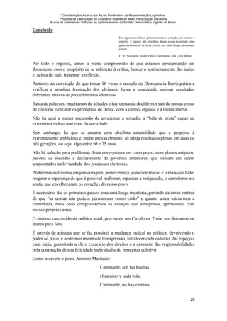Considerações Acerca dos Atuais Parâmetros de Representação Legislativa.
Proposta de Valorização da Cidadania Através de Maior Participação Decisória.
Busca de Alternativas Voltadas ao Aprimoramento do Modelo Democrático Vigente no Brasil.
20
Conclusão
Em alguns envelhece primeiramente o coração, em outros o
espírito. E alguns são grisalhos desde a sua juventude, mas
quem tardiamente se torna jovem, por mais tempo permanece
jovem.
F. W. Nietzsche Assim Falava Zaratustra – Da Livre Morte
Por todo o exposto, temos a plena compreensão de que estamos apresentando um
documento com o propósito de se submeter à crítica, buscar o aprimoramento das ideias
e, acima de tudo fomentar a reflexão.
Partimos da convicção de que tentar 16 vezes o modelo de Democracia Participativa e
verificar a absoluta frustração dos eleitores, beira a insanidade, esperar resultados
diferentes através de procedimentos idênticos.
Basta de palavras, precisamos de atitudes e isto demanda decidirmos sair de nossas zonas
de conforto e encarar os problemas de frente, com a cabeça erguida e a mente aberta.
Não há aqui a menor pretensão de apresentar a solução, a “bala de prata” capaz de
exterminar todo o mal estar da sociedade.
Sem embargo, há que se encarar com absoluta naturalidade que a proposta é
extremamente ambiciosa e, muito provavelmente, só atinja resultados plenos em duas ou
três gerações, ou seja, algo entre 50 e 75 anos.
Não há solução para problemas desta envergadura em curto prazo, com planos mágicos,
pacotes de medidas e desfazimento de governos anteriores, que teimam em serem
apresentados na leviandade dos processos eleitorais.
Problemas estruturais exigem coragem, perseverança, conscientização e o mais que tudo:
resgatar a esperança de que é possível melhorar, espancar a resignação, o derrotismo e a
apatia que envelheceram os corações do nosso povo.
É necessário dar os primeiros passos para uma longa trajetória, partindo da única certeza
de que “as coisas não podem permanecer como estão” e quanto antes iniciarmos a
caminhada, mais cedo conquistaremos os avanços que almejamos, aprendendo com
nossos próprios erros.
O sistema carcomido da política atual, precisa de um Cavalo de Tróia, um desmonte de
dentro para fora.
É através de atitudes que se faz possível a mudança radical na política, devolvendo o
poder ao povo, e neste movimento de transgressão, fortalecer cada cidadão, dar espeço a
cada ideia, garantindo a ele o exercício dos direitos e a assunção das responsabilidades
pela construção de sua felicidade individual e do bem estar coletivo.
Como assevera o poeta Antônio Machado:
Caminante, son tus huellas
el camino y nada más;
Caminante, no hay camino,
 